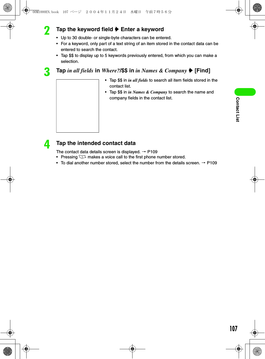 107Contact ListbTap the keyword field y Enter a keyword• Up to 30 double- or single-byte characters can be entered.• For a keyword, only part of a text string of an item stored in the contact data can be entered to search the contact.• Tap $$ to display up to 5 keywords previously entered, from which you can make a selection.cTap in all fields in Where?/$$ in in Names &amp; Company y [Find] dTap the intended contact dataThe contact data details screen is displayed. 3 P109• Pressing c makes a voice call to the first phone number stored. • To dial another number stored, select the number from the details screen. 3 P109• Tap $$ in in all fields to search all item fields stored in the contact list.• Tap $$ in in Names &amp; Company to search the name and company fields in the contact list.00M1000EN.book  107 ページ  ２００４年１１月２４日　水曜日　午前７時５６分