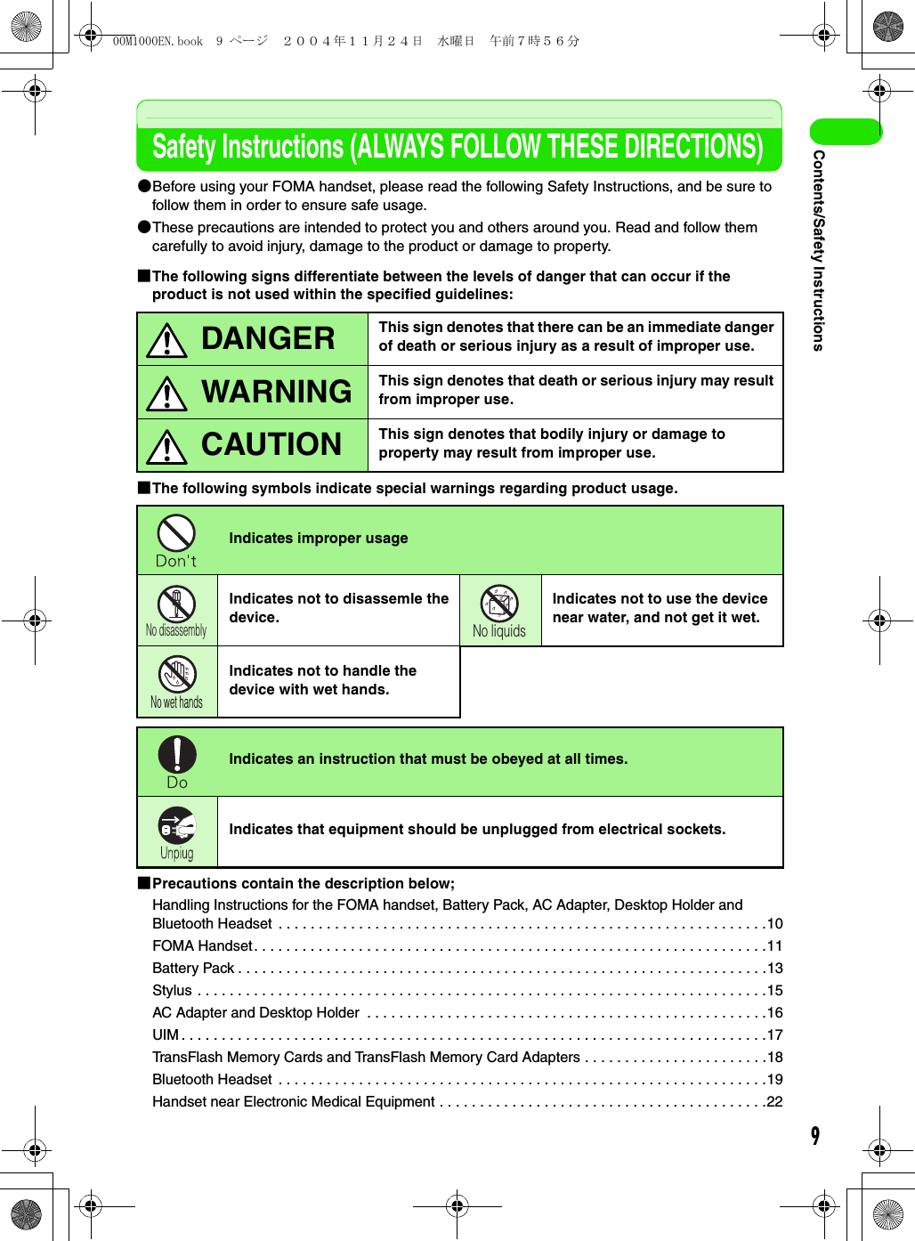 9Contents/Safety InstructionsSafety Instructions (ALWAYS FOLLOW THESE DIRECTIONS)2Before using your FOMA handset, please read the following Safety Instructions, and be sure to follow them in order to ensure safe usage.2These precautions are intended to protect you and others around you. Read and follow them carefully to avoid injury, damage to the product or damage to property.1The following signs differentiate between the levels of danger that can occur if the product is not used within the specified guidelines:1The following symbols indicate special warnings regarding product usage.1Precautions contain the description below;Handling Instructions for the FOMA handset, Battery Pack, AC Adapter, Desktop Holder and Bluetooth Headset  . . . . . . . . . . . . . . . . . . . . . . . . . . . . . . . . . . . . . . . . . . . . . . . . . . . . . . . . . . . . .10FOMA Handset. . . . . . . . . . . . . . . . . . . . . . . . . . . . . . . . . . . . . . . . . . . . . . . . . . . . . . . . . . . . . . . .11Battery Pack . . . . . . . . . . . . . . . . . . . . . . . . . . . . . . . . . . . . . . . . . . . . . . . . . . . . . . . . . . . . . . . . . .13Stylus . . . . . . . . . . . . . . . . . . . . . . . . . . . . . . . . . . . . . . . . . . . . . . . . . . . . . . . . . . . . . . . . . . . . . . .15AC Adapter and Desktop Holder  . . . . . . . . . . . . . . . . . . . . . . . . . . . . . . . . . . . . . . . . . . . . . . . . . .16UIM . . . . . . . . . . . . . . . . . . . . . . . . . . . . . . . . . . . . . . . . . . . . . . . . . . . . . . . . . . . . . . . . . . . . . . . . .17TransFlash Memory Cards and TransFlash Memory Card Adapters . . . . . . . . . . . . . . . . . . . . . . .18Bluetooth Headset  . . . . . . . . . . . . . . . . . . . . . . . . . . . . . . . . . . . . . . . . . . . . . . . . . . . . . . . . . . . . .19Handset near Electronic Medical Equipment . . . . . . . . . . . . . . . . . . . . . . . . . . . . . . . . . . . . . . . . .22This sign denotes that there can be an immediate danger of death or serious injury as a result of improper use.This sign denotes that death or serious injury may result from improper use.This sign denotes that bodily injury or damage to property may result from improper use.Indicates improper usageIndicates not to disassemle the device.Indicates not to use the device near water, and not get it wet.Indicates not to handle the device with wet hands.Indicates an instruction that must be obeyed at all times.Indicates that equipment should be unplugged from electrical sockets.DANGERWARNINGCAUTIONNo disassemblyNo liquidsNo wet hands00M1000EN.book  9 ページ  ２００４年１１月２４日　水曜日　午前７時５６分