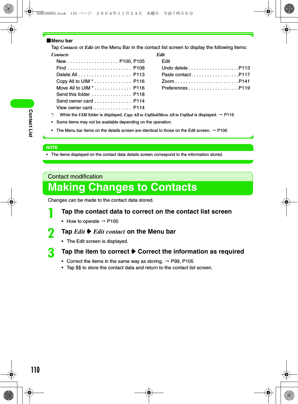 110Contact List1Menu barTap Contacts or Edit on the Menu Bar in the contact list screen to display the following items: *: While the UIM folder is displayed, Copy All to Unfiled/Move All to Unfiled is displayed. 3 P116• Some items may not be available depending on the operation. • The Menu bar items on the details screen are identical to those on the Edit screen. 3 P106NOTE• The items displayed on the contact data details screen correspond to the information stored.Contact modificationMaking Changes to ContactsChanges can be made to the contact data stored. aTap the contact data to correct on the contact list screen• How to operate 3 P100bTap Edit y Edit contact on the Menu bar• The Edit screen is displayed.cTap the item to correct y Correct the information as required• Correct the items in the same way as storing. 3 P99, P105• Tap $$ to store the contact data and return to the contact list screen.ContactsNew . . . . . . . . . . . . . . . . . . . P100, P105Find  . . . . . . . . . . . . . . . . . . . . . . . .  P108Delete All . . . . . . . . . . . . . . . . . . . .  P113Copy All to UIM * . . . . . . . . . . . . . .  P116Move All to UIM * . . . . . . . . . . . . . .  P116Send this folder  . . . . . . . . . . . . . . .  P118Send owner card . . . . . . . . . . . . . .  P114View owner card. . . . . . . . . . . . . . .  P114EditEditUndo delete . . . . . . . . . . . . . . . . . . .P113Paste contact. . . . . . . . . . . . . . . . . .P117Zoom . . . . . . . . . . . . . . . . . . . . . . . .P141Preferences . . . . . . . . . . . . . . . . . . .P11900M1000EN.book  110 ページ  ２００４年１１月２４日　水曜日　午前７時５６分