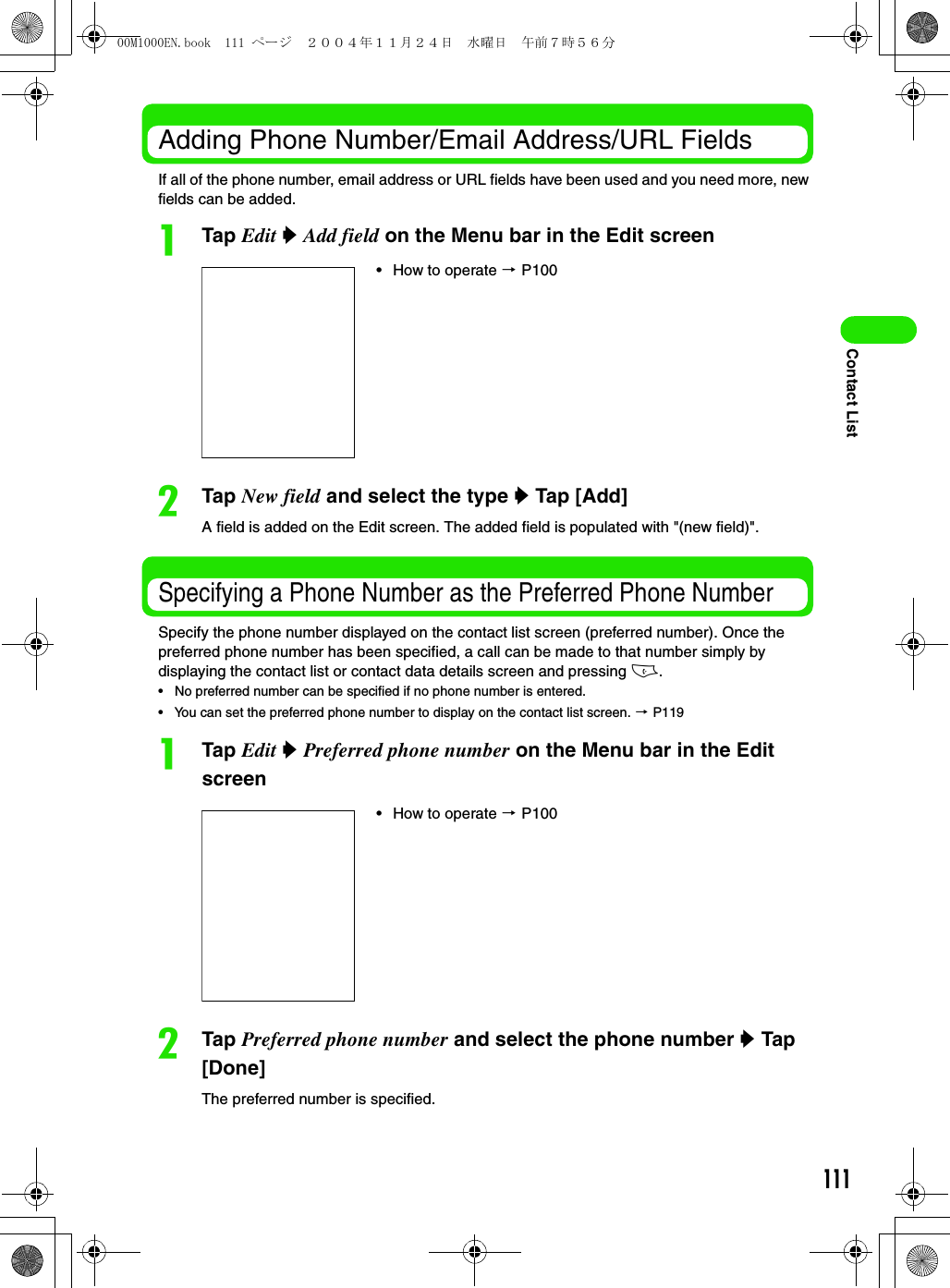 111Contact ListAdding Phone Number/Email Address/URL FieldsIf all of the phone number, email address or URL fields have been used and you need more, new fields can be added. aTap Edit y Add field on the Menu bar in the Edit screenbTap New field and select the type y Tap [Add] A field is added on the Edit screen. The added field is populated with &quot;(new field)&quot;.Specifying a Phone Number as the Preferred Phone Number Specify the phone number displayed on the contact list screen (preferred number). Once the preferred phone number has been specified, a call can be made to that number simply by displaying the contact list or contact data details screen and pressing c.• No preferred number can be specified if no phone number is entered.• You can set the preferred phone number to display on the contact list screen. 3 P119aTap Edit y Preferred phone number on the Menu bar in the Edit screenbTap Preferred phone number and select the phone number y Tap [Done] The preferred number is specified.• How to operate 3 P100• How to operate 3 P10000M1000EN.book  111 ページ  ２００４年１１月２４日　水曜日　午前７時５６分