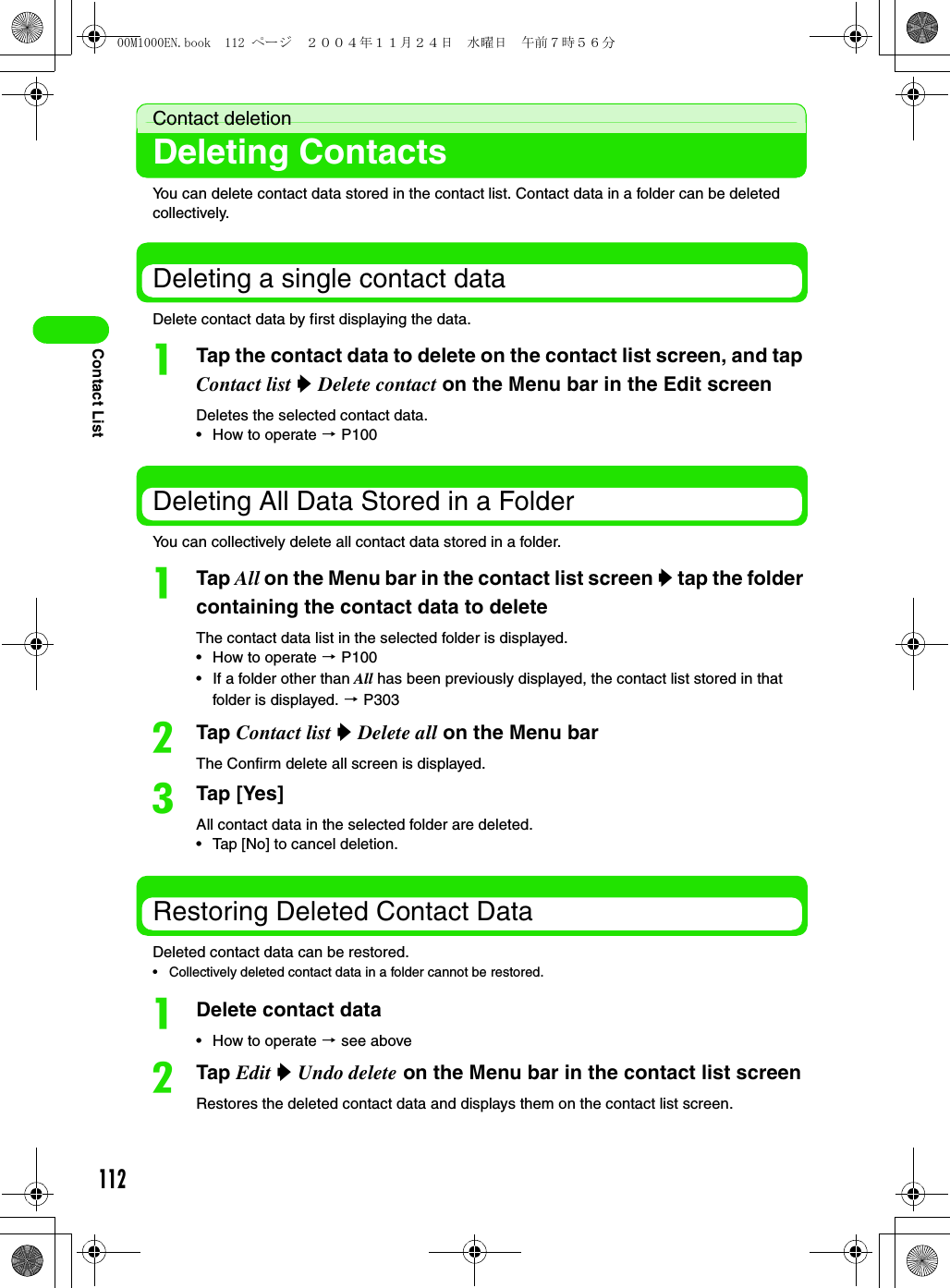 112Contact ListContact deletionDeleting ContactsYou can delete contact data stored in the contact list. Contact data in a folder can be deleted collectively. Deleting a single contact data Delete contact data by first displaying the data. aTap the contact data to delete on the contact list screen, and tap Contact list y Delete contact on the Menu bar in the Edit screenDeletes the selected contact data.• How to operate 3 P100Deleting All Data Stored in a FolderYou can collectively delete all contact data stored in a folder. aTap All on the Menu bar in the contact list screen y tap the folder containing the contact data to deleteThe contact data list in the selected folder is displayed. • How to operate 3 P100• If a folder other than All has been previously displayed, the contact list stored in that folder is displayed. 3 P303bTap Contact list y Delete all on the Menu barThe Confirm delete all screen is displayed. cTap [Yes]All contact data in the selected folder are deleted. • Tap [No] to cancel deletion.Restoring Deleted Contact DataDeleted contact data can be restored.• Collectively deleted contact data in a folder cannot be restored. aDelete contact data• How to operate 3 see abovebTap Edit y Undo delete on the Menu bar in the contact list screenRestores the deleted contact data and displays them on the contact list screen.00M1000EN.book  112 ページ  ２００４年１１月２４日　水曜日　午前７時５６分