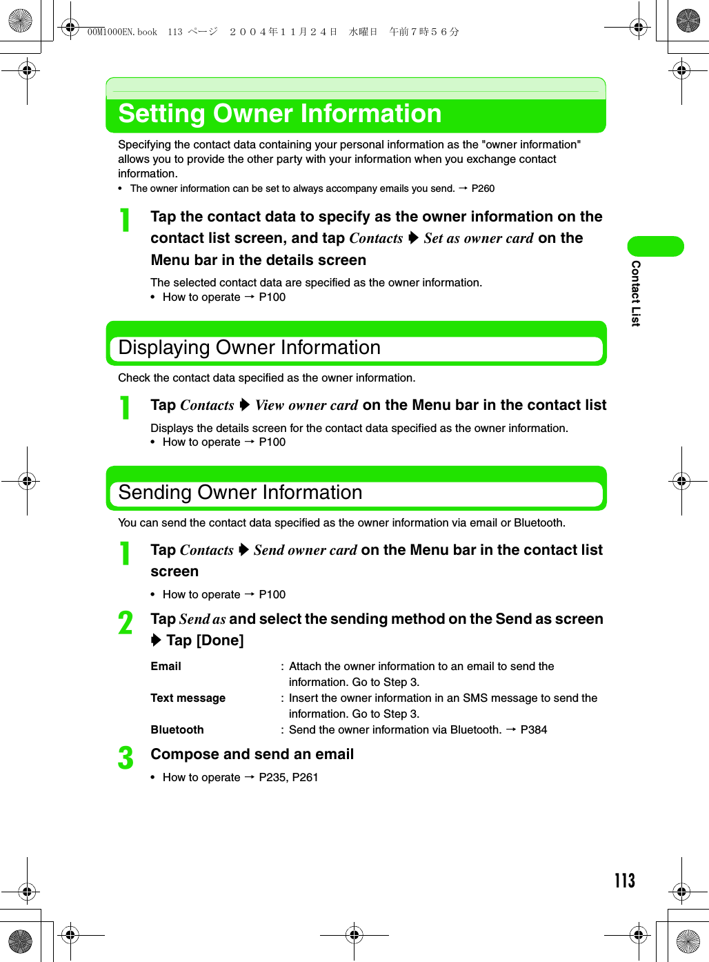 113Contact ListSetting Owner InformationSpecifying the contact data containing your personal information as the &quot;owner information&quot; allows you to provide the other party with your information when you exchange contact information.• The owner information can be set to always accompany emails you send. 3 P260aTap the contact data to specify as the owner information on the contact list screen, and tap Contacts y Set as owner card on the Menu bar in the details screenThe selected contact data are specified as the owner information. • How to operate 3 P100Displaying Owner InformationCheck the contact data specified as the owner information. aTap Contacts y View owner card on the Menu bar in the contact listDisplays the details screen for the contact data specified as the owner information. • How to operate 3 P100Sending Owner InformationYou can send the contact data specified as the owner information via email or Bluetooth. aTap Contacts y Send owner card on the Menu bar in the contact list screen• How to operate 3 P100bTap Send as and select the sending method on the Send as screen y Tap [Done]cCompose and send an email• How to operate 3 P235, P261Email : Attach the owner information to an email to send the information. Go to Step 3.Text message : Insert the owner information in an SMS message to send the information. Go to Step 3.Bluetooth : Send the owner information via Bluetooth. 3 P38400M1000EN.book  113 ページ  ２００４年１１月２４日　水曜日　午前７時５６分