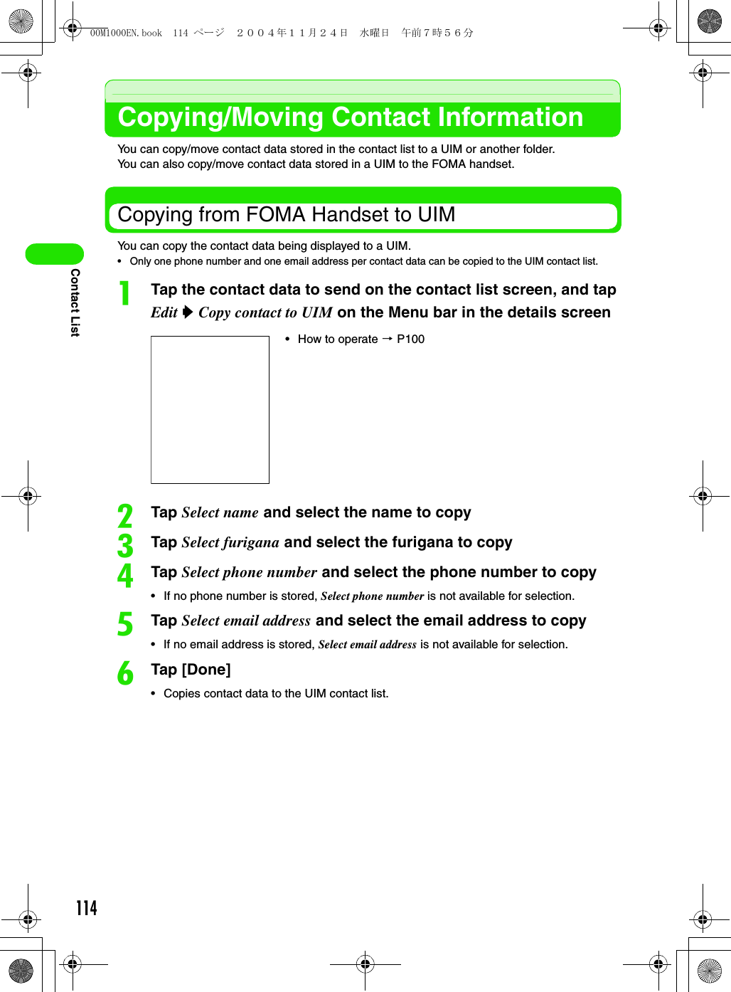 114Contact ListCopying/Moving Contact InformationYou can copy/move contact data stored in the contact list to a UIM or another folder. You can also copy/move contact data stored in a UIM to the FOMA handset. Copying from FOMA Handset to UIMYou can copy the contact data being displayed to a UIM. • Only one phone number and one email address per contact data can be copied to the UIM contact list. aTap the contact data to send on the contact list screen, and tap Edit y Copy contact to UIM on the Menu bar in the details screenbTap Select name and select the name to copycTap Select furigana and select the furigana to copydTap Select phone number and select the phone number to copy• If no phone number is stored, Select phone number is not available for selection. eTap Select email address and select the email address to copy• If no email address is stored, Select email address is not available for selection. fTap [Done]• Copies contact data to the UIM contact list. • How to operate 3 P10000M1000EN.book  114 ページ  ２００４年１１月２４日　水曜日　午前７時５６分