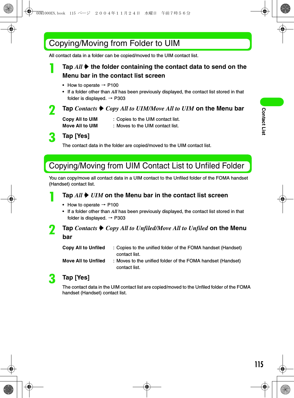 115Contact ListCopying/Moving from Folder to UIM All contact data in a folder can be copied/moved to the UIM contact list. aTap All y the folder containing the contact data to send on the Menu bar in the contact list screen• How to operate 3 P100• If a folder other than All has been previously displayed, the contact list stored in that folder is displayed. 3 P303bTap Contacts y Copy All to UIM/Move All to UIM on the Menu barcTap [Yes]The contact data in the folder are copied/moved to the UIM contact list. Copying/Moving from UIM Contact List to Unfiled FolderYou can copy/move all contact data in a UIM contact to the Unfiled folder of the FOMA handset (Handset) contact list. aTap All y UIM on the Menu bar in the contact list screen• How to operate 3 P100• If a folder other than All has been previously displayed, the contact list stored in that folder is displayed. 3 P303bTap Contacts y Copy All to Unfiled/Move All to Unfiled on the Menu barcTap [Yes]The contact data in the UIM contact list are copied/moved to the Unfiled folder of the FOMA handset (Handset) contact list. Copy All to UIM : Copies to the UIM contact list. Move All to UIM : Moves to the UIM contact list.Copy All to Unfiled : Copies to the unified folder of the FOMA handset (Handset) contact list.Move All to Unfiled : Moves to the unified folder of the FOMA handset (Handset) contact list.00M1000EN.book  115 ページ  ２００４年１１月２４日　水曜日　午前７時５６分