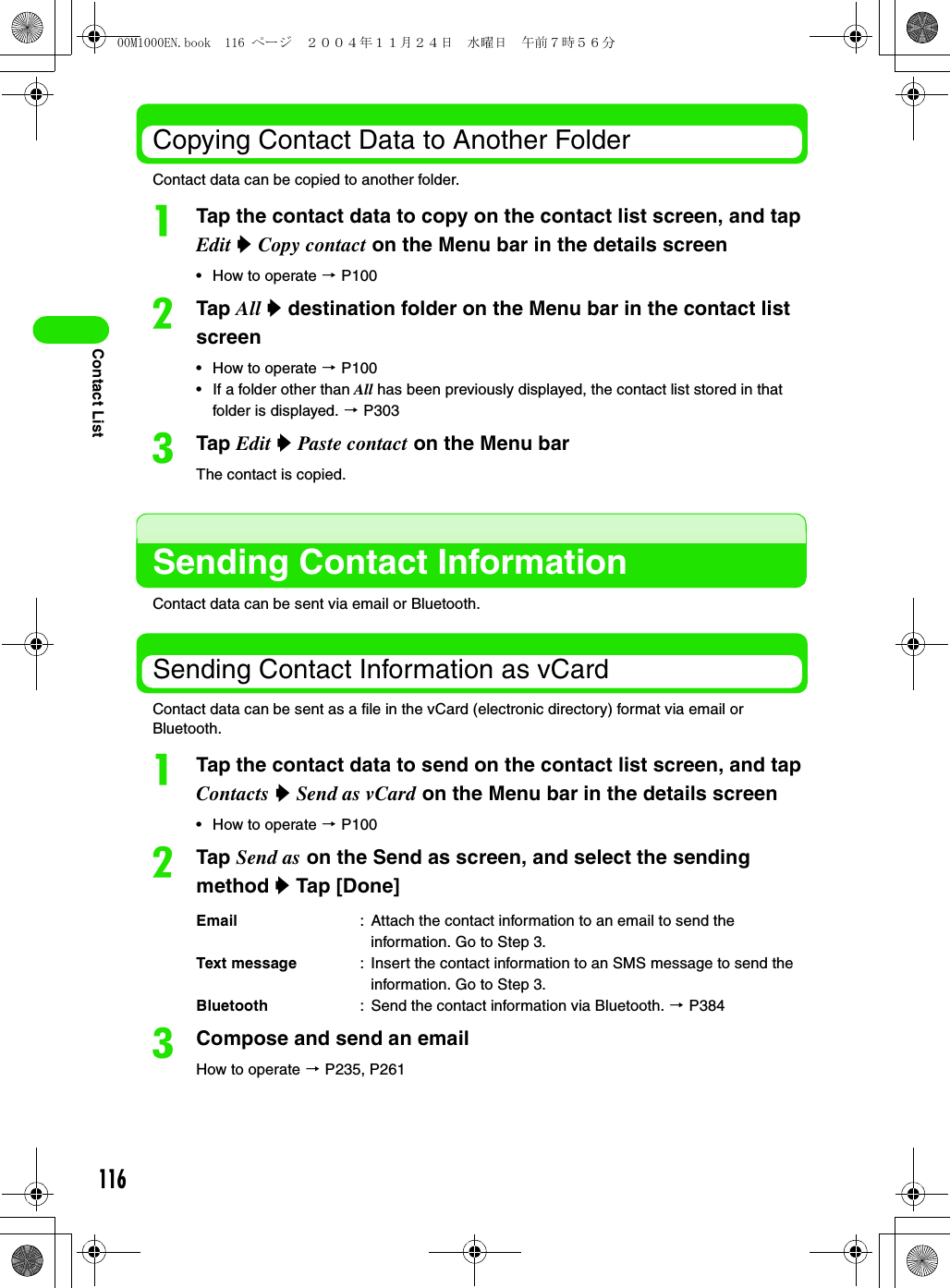 116Contact ListCopying Contact Data to Another FolderContact data can be copied to another folder.aTap the contact data to copy on the contact list screen, and tap Edit y Copy contact on the Menu bar in the details screen• How to operate 3 P100bTap All y destination folder on the Menu bar in the contact list screen • How to operate 3 P100• If a folder other than All has been previously displayed, the contact list stored in that folder is displayed. 3 P303cTap Edit y Paste contact on the Menu barThe contact is copied. Sending Contact InformationContact data can be sent via email or Bluetooth. Sending Contact Information as vCardContact data can be sent as a file in the vCard (electronic directory) format via email or Bluetooth. aTap the contact data to send on the contact list screen, and tap Contacts y Send as vCard on the Menu bar in the details screen• How to operate 3 P100bTap Send as on the Send as screen, and select the sending method y Tap [Done]cCompose and send an emailHow to operate 3 P235, P261Email : Attach the contact information to an email to send the information. Go to Step 3.Text message : Insert the contact information to an SMS message to send the information. Go to Step 3.Bluetooth : Send the contact information via Bluetooth. 3 P38400M1000EN.book  116 ページ  ２００４年１１月２４日　水曜日　午前７時５６分