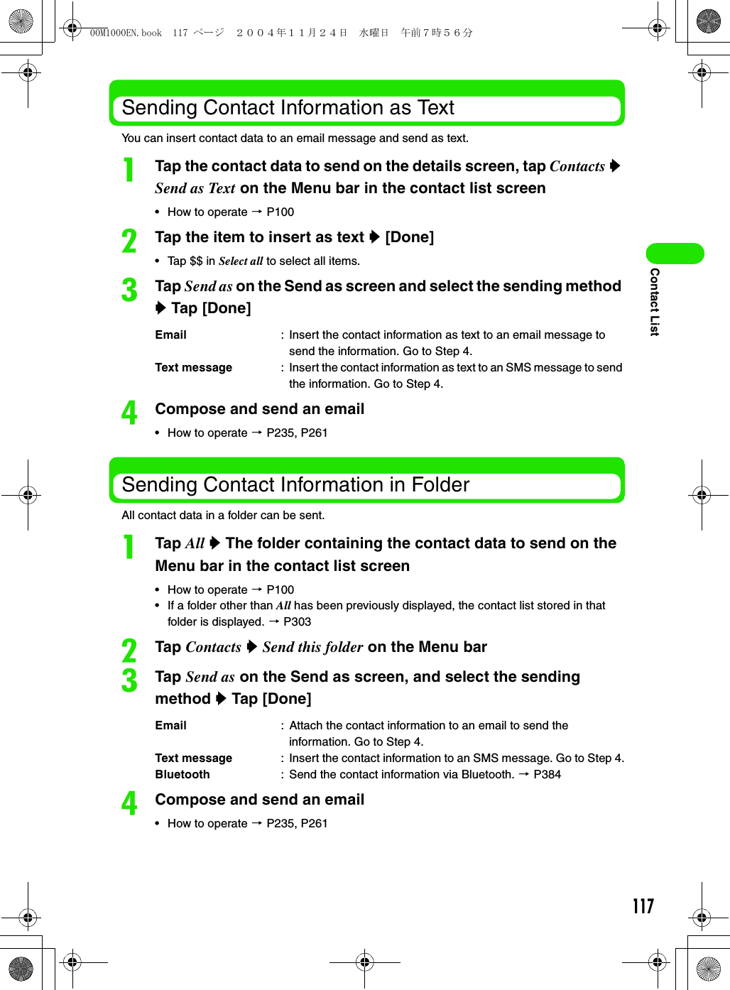 117Contact ListSending Contact Information as TextYou can insert contact data to an email message and send as text.aTap the contact data to send on the details screen, tap Contacts y Send as Text on the Menu bar in the contact list screen• How to operate 3 P100bTap the item to insert as text y [Done] • Tap $$ in Select all to select all items. cTap Send as on the Send as screen and select the sending method y Tap [Done]dCompose and send an email• How to operate 3 P235, P261Sending Contact Information in FolderAll contact data in a folder can be sent. aTap All y The folder containing the contact data to send on the Menu bar in the contact list screen• How to operate 3 P100• If a folder other than All has been previously displayed, the contact list stored in that folder is displayed. 3 P303bTap Contacts y Send this folder on the Menu barcTap Send as on the Send as screen, and select the sending method y Tap [Done]dCompose and send an email• How to operate 3 P235, P261Email : Insert the contact information as text to an email message to send the information. Go to Step 4.Text message : Insert the contact information as text to an SMS message to send the information. Go to Step 4.Email : Attach the contact information to an email to send the information. Go to Step 4.Text message : Insert the contact information to an SMS message. Go to Step 4.Bluetooth : Send the contact information via Bluetooth. 3 P38400M1000EN.book  117 ページ  ２００４年１１月２４日　水曜日　午前７時５６分