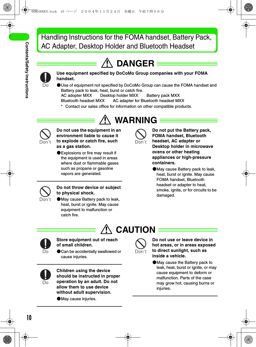 10Contents/Safety InstructionsHandling Instructions for the FOMA handset, Battery Pack, AC Adapter, Desktop Holder and Bluetooth HeadsetDANGERUse equipment specified by DoCoMo Group companies with your FOMA handset.2Use of equipment not specified by DoCoMo Group can cause the FOMA handset and Battery pack to leak, heat, burst or catch fire.AC adopter MXX Desktop holder MXX Battery pack MXXBluetooth headset MXX AC adapter for Bluetooth headset MXX* Contact our sales office for information on other compatible products.WARNINGDo not use the equipment in an environment liable to cause it to explode or catch fire, such as a gas station.2Explosions or fire may result if the equipment is used in areas where dust or flammable gases such as propane or gasoline vapors are generated.Do not throw device or subject to physical shock.2May cause Battery pack to leak, heat, burst or ignite. May cause equipment to malfunction or catch fire.Do not put the Battery pack, FOMA handset, Bluetooth headset, AC adapter or Desktop holder in microwave ovens or other heating appliances or high-pressure containers.2May cause Battery pack to leak, heat, burst or ignite. May cause FOMA handset, Bluetooth headset or adapter to heat, smoke, ignite, or for circuits to be damaged.CAUTIONStore equipment out of reach of small children.2Can be accidentally swallowed or cause injuries.Children using the device should be instructed in proper operation by an adult. Do not allow them to use device without adult supervision.2May cause injuries.Do not use or leave device in hot areas, or in areas exposed to direct sunlight, such as inside a vehicle.2May cause the Battery pack to leak, heat, burst or ignite, or may cause equipment to deform or malfunction. Parts of the case may grow hot, causing burns or injuries.00M1000EN.book  10 ページ  ２００４年１１月２４日　水曜日　午前７時５６分