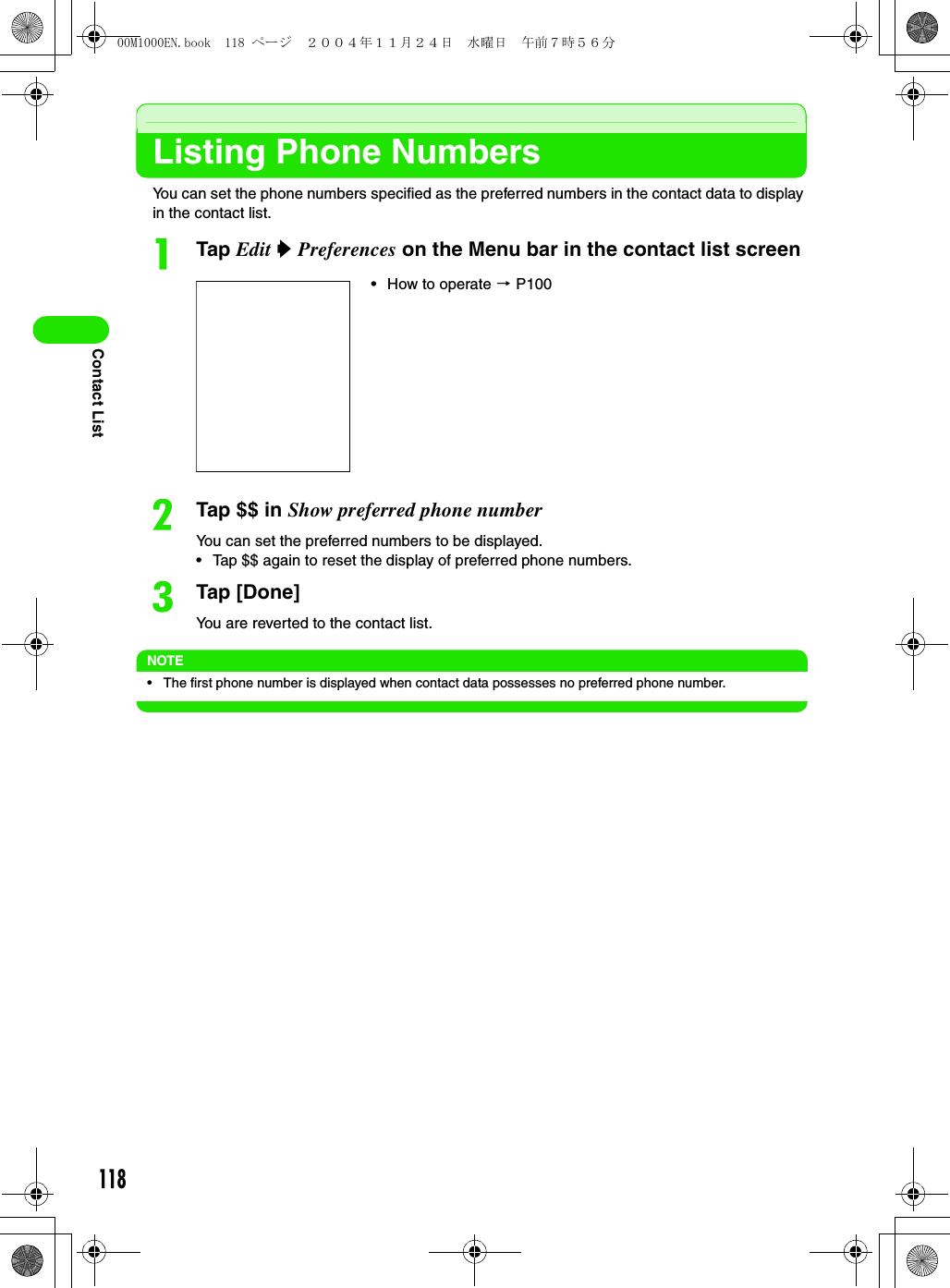 118Contact ListListing Phone NumbersYou can set the phone numbers specified as the preferred numbers in the contact data to display in the contact list. aTap Edit y Preferences on the Menu bar in the contact list screenbTap $$ in Show preferred phone numberYou can set the preferred numbers to be displayed.• Tap $$ again to reset the display of preferred phone numbers. cTap [Done]You are reverted to the contact list.NOTE• The first phone number is displayed when contact data possesses no preferred phone number.• How to operate 3 P10000M1000EN.book  118 ページ  ２００４年１１月２４日　水曜日　午前７時５６分