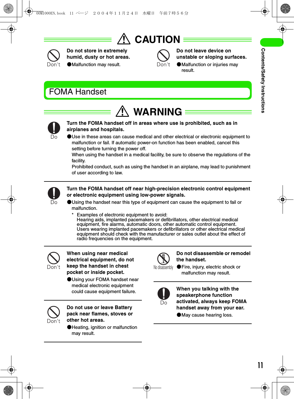 11Contents/Safety InstructionsCAUTIONDo not store in extremely humid, dusty or hot areas.2Malfunction may result.Do not leave device on unstable or sloping surfaces.2Malfunction or injuries may result.FOMA HandsetWARNINGTurn the FOMA handset off in areas where use is prohibited, such as in airplanes and hospitals.2Use in these areas can cause medical and other electrical or electronic equipment to malfunction or fail. If automatic power-on function has been enabled, cancel this setting before turning the power off.When using the handset in a medical facility, be sure to observe the regulations of the facility.Prohibited conduct, such as using the handset in an airplane, may lead to punishment of user according to law.Turn the FOMA handset off near high-precision electronic control equipment or electronic equipment using low-power signals.2Using the handset near this type of equipment can cause the equipment to fail or malfunction.* Examples of electronic equipment to avoid:Hearing aids, implanted pacemakers or defibrillators, other electrical medical equipment, fire alarms, automatic doors, other automatic control equipment.Users wearing implanted pacemakers or defibrillators or other electrical medical equipment should check with the manufacturer or sales outlet about the effect of radio frequencies on the equipment.When using near medical electrical equipment, do not keep the handset in chest pocket or inside pocket.2Using your FOMA handset near medical electronic equipment could cause equipment failure.Do not use or leave Battery pack near flames, stoves or other hot areas.2Heating, ignition or malfunction may result.Do not disassemble or remodel the handset.2Fire, injury, electric shock or malfunction may result.When you talking with the speakerphone function activated, always keep FOMA handset away from your ear.2May cause hearing loss.No disassembly00M1000EN.book  11 ページ  ２００４年１１月２４日　水曜日　午前７時５６分