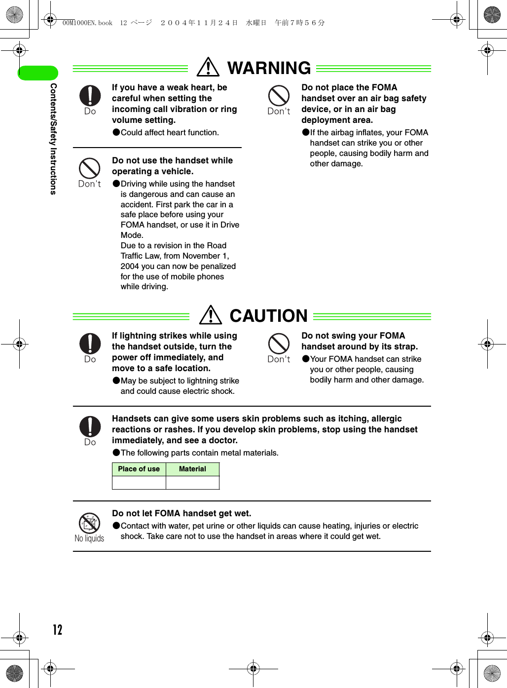 12Contents/Safety InstructionsWARNINGIf you have a weak heart, be careful when setting the incoming call vibration or ring volume setting.2Could affect heart function.Do not use the handset while operating a vehicle.2Driving while using the handset is dangerous and can cause an accident. First park the car in a safe place before using your FOMA handset, or use it in Drive Mode.Due to a revision in the Road Traffic Law, from November 1, 2004 you can now be penalized for the use of mobile phones while driving.Do not place the FOMA handset over an air bag safety device, or in an air bag deployment area. 2If the airbag inflates, your FOMA handset can strike you or other people, causing bodily harm and other damage.CAUTIONIf lightning strikes while using the handset outside, turn the power off immediately, and move to a safe location.2May be subject to lightning strike and could cause electric shock.Do not swing your FOMA handset around by its strap.2Your FOMA handset can strike you or other people, causing bodily harm and other damage.Handsets can give some users skin problems such as itching, allergic reactions or rashes. If you develop skin problems, stop using the handset immediately, and see a doctor.2The following parts contain metal materials.Do not let FOMA handset get wet.2Contact with water, pet urine or other liquids can cause heating, injuries or electric shock. Take care not to use the handset in areas where it could get wet.Place of use MaterialNo liquids00M1000EN.book  12 ページ  ２００４年１１月２４日　水曜日　午前７時５６分