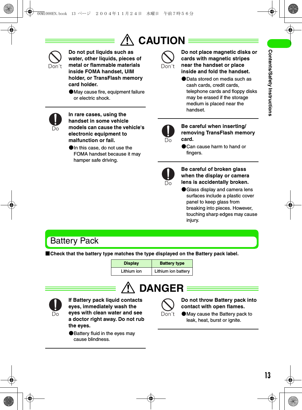 13Contents/Safety InstructionsCAUTIONDo not put liquids such as water, other liquids, pieces of metal or flammable materials inside FOMA handset, UIM holder, or TransFlash memory card holder. 2May cause fire, equipment failure or electric shock.In rare cases, using the handset in some vehicle models can cause the vehicle&apos;s electronic equipment to malfunction or fail.2In this case, do not use the FOMA handset because it may hamper safe driving.Do not place magnetic disks or cards with magnetic stripes near the handset or place inside and fold the handset.2Data stored on media such as cash cards, credit cards, telephone cards and floppy disks may be erased if the storage medium is placed near the handset.Be careful when inserting/removing TransFlash memory card.2Can cause harm to hand or fingers.Be careful of broken glass when the display or camera lens is accidentally broken.2Glass display and camera lens surfaces include a plastic cover panel to keep glass from breaking into pieces. However, touching sharp edges may cause injury.Battery Pack1Check that the battery type matches the type displayed on the Battery pack label.DANGERIf Battery pack liquid contacts eyes, immediately wash the eyes with clean water and see a doctor right away. Do not rub the eyes.2Battery fluid in the eyes may cause blindness.Do not throw Battery pack into contact with open flames.2May cause the Battery pack to leak, heat, burst or ignite.Display Battery typeLithium ion Lithium ion battery00M1000EN.book  13 ページ  ２００４年１１月２４日　水曜日　午前７時５６分