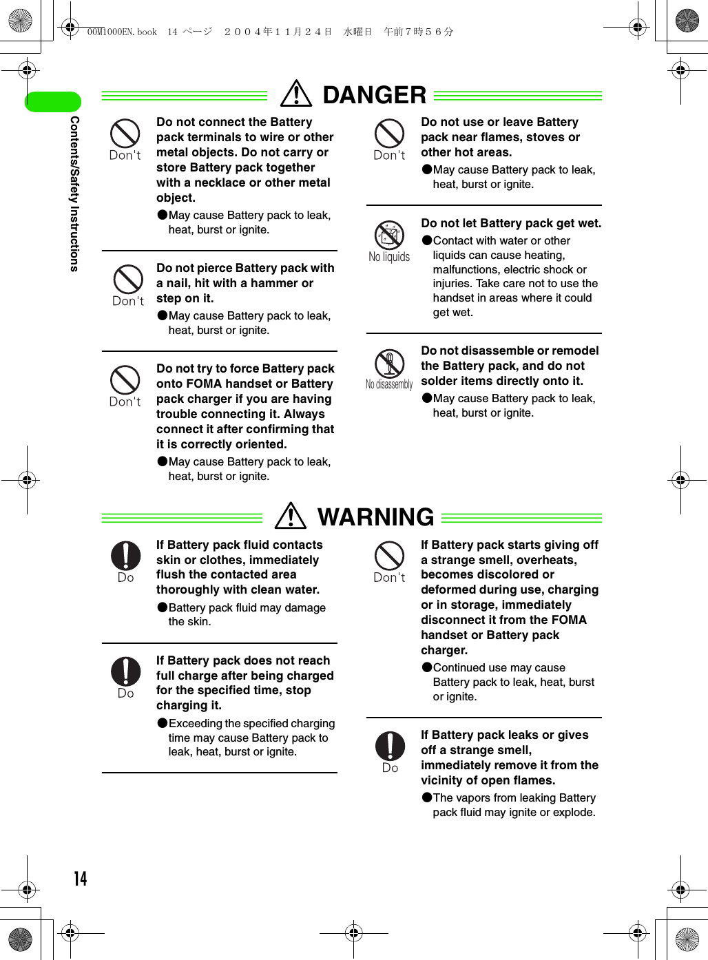 14Contents/Safety InstructionsDANGERDo not connect the Battery pack terminals to wire or other metal objects. Do not carry or store Battery pack together with a necklace or other metal object.2May cause Battery pack to leak, heat, burst or ignite.Do not pierce Battery pack with a nail, hit with a hammer or step on it.2May cause Battery pack to leak, heat, burst or ignite.Do not try to force Battery pack onto FOMA handset or Battery pack charger if you are having trouble connecting it. Always connect it after confirming that it is correctly oriented.2May cause Battery pack to leak, heat, burst or ignite.Do not use or leave Battery pack near flames, stoves or other hot areas.2May cause Battery pack to leak, heat, burst or ignite.Do not let Battery pack get wet.2Contact with water or other liquids can cause heating, malfunctions, electric shock or injuries. Take care not to use the handset in areas where it could get wet.Do not disassemble or remodel the Battery pack, and do not solder items directly onto it.2May cause Battery pack to leak, heat, burst or ignite.WARNINGIf Battery pack fluid contacts skin or clothes, immediately flush the contacted area thoroughly with clean water.2Battery pack fluid may damage the skin.If Battery pack does not reach full charge after being charged for the specified time, stop charging it.2Exceeding the specified charging time may cause Battery pack to leak, heat, burst or ignite.If Battery pack starts giving off a strange smell, overheats, becomes discolored or deformed during use, charging or in storage, immediately disconnect it from the FOMA handset or Battery pack charger.2Continued use may cause Battery pack to leak, heat, burst or ignite.If Battery pack leaks or gives off a strange smell, immediately remove it from the vicinity of open flames.2The vapors from leaking Battery pack fluid may ignite or explode.No liquidsNo disassembly00M1000EN.book  14 ページ  ２００４年１１月２４日　水曜日　午前７時５６分