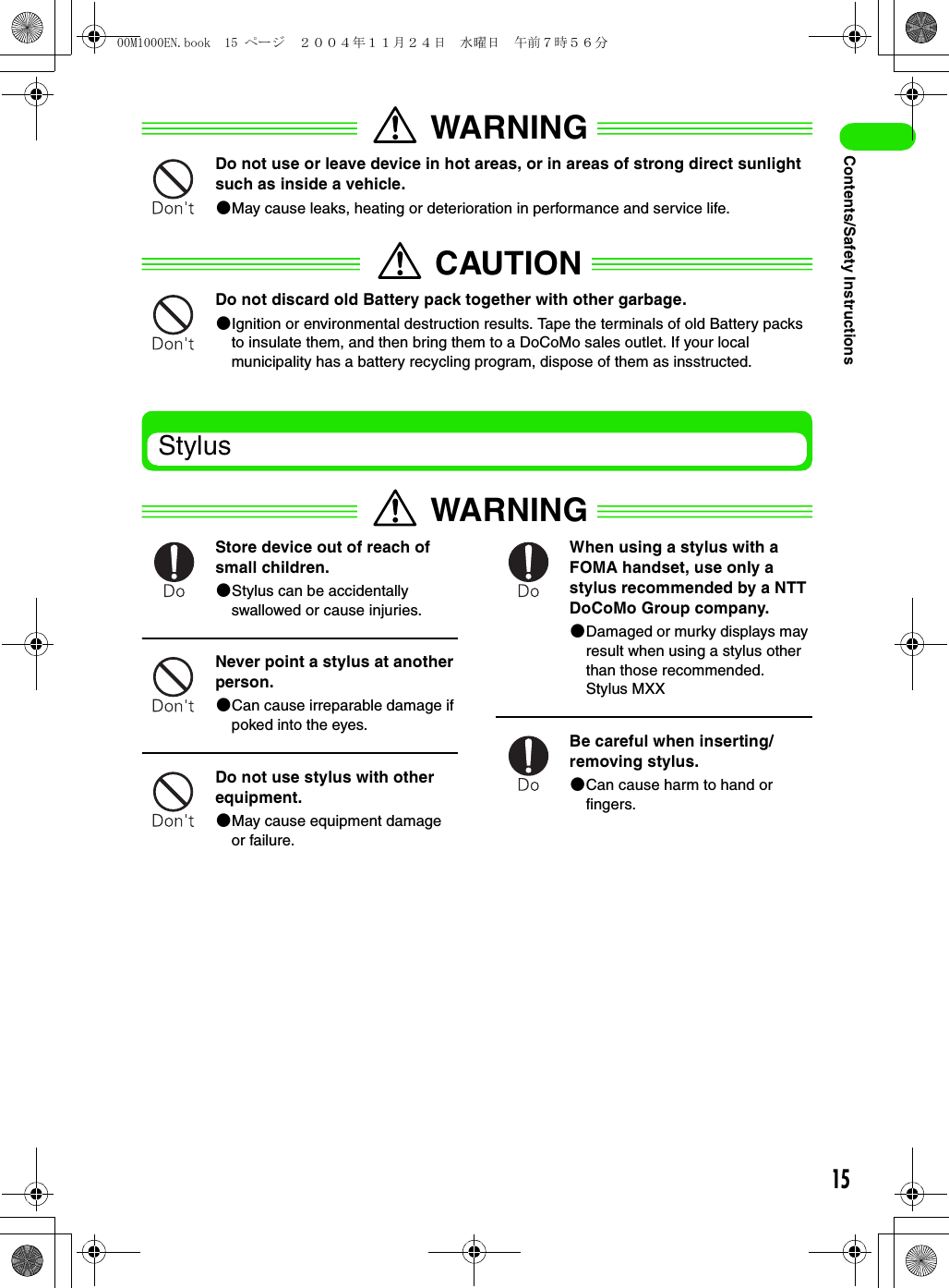 15Contents/Safety InstructionsWARNINGDo not use or leave device in hot areas, or in areas of strong direct sunlight such as inside a vehicle.2May cause leaks, heating or deterioration in performance and service life.CAUTIONDo not discard old Battery pack together with other garbage.2Ignition or environmental destruction results. Tape the terminals of old Battery packs to insulate them, and then bring them to a DoCoMo sales outlet. If your local municipality has a battery recycling program, dispose of them as insstructed.StylusWARNINGStore device out of reach of small children.2Stylus can be accidentally swallowed or cause injuries.Never point a stylus at another person.2Can cause irreparable damage if poked into the eyes.Do not use stylus with other equipment.2May cause equipment damage or failure.When using a stylus with a FOMA handset, use only a stylus recommended by a NTT DoCoMo Group company.2Damaged or murky displays may result when using a stylus other than those recommended.Stylus MXXBe careful when inserting/removing stylus.2Can cause harm to hand or fingers.00M1000EN.book  15 ページ  ２００４年１１月２４日　水曜日　午前７時５６分