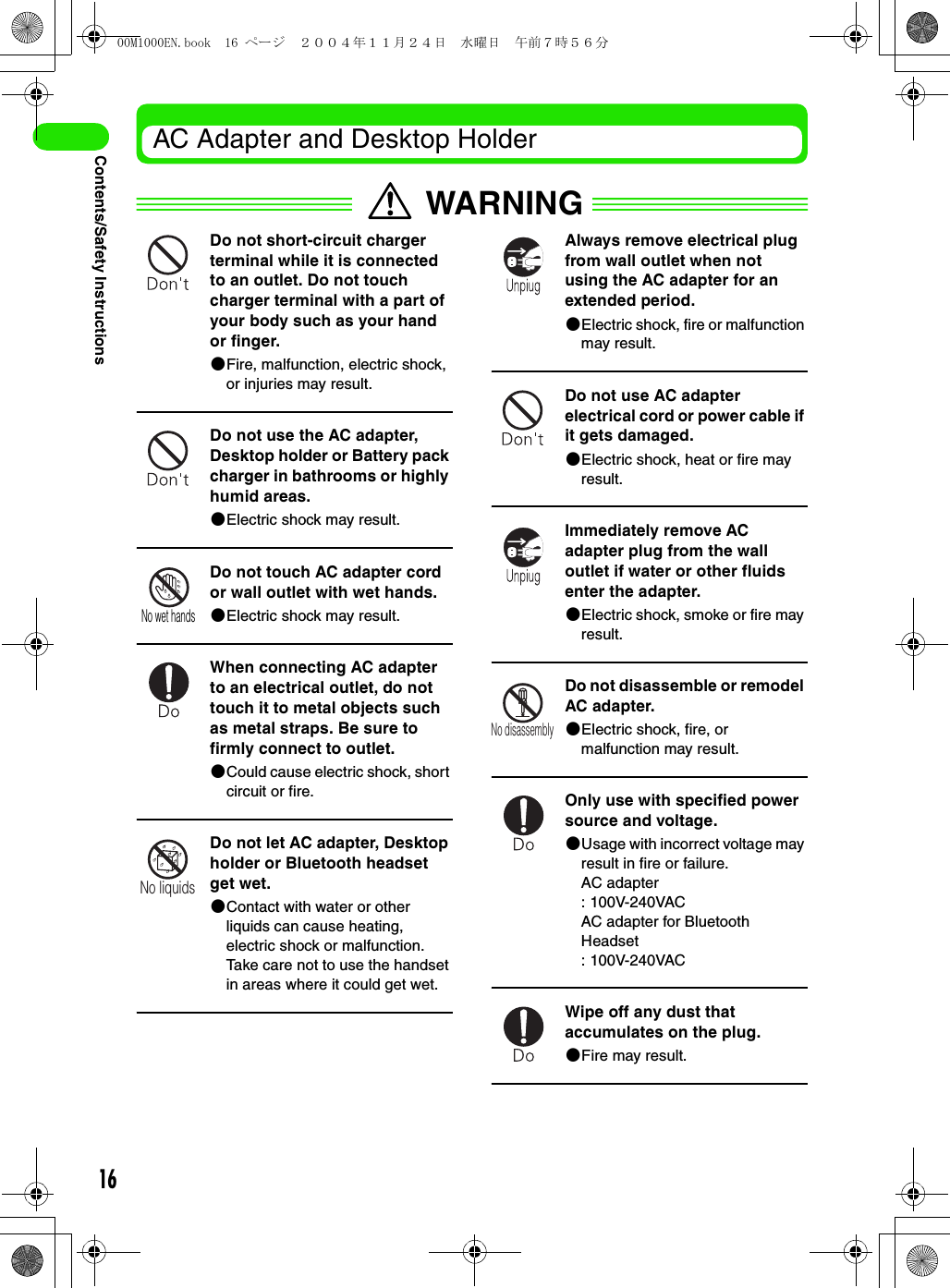16Contents/Safety InstructionsAC Adapter and Desktop HolderWARNINGDo not short-circuit charger terminal while it is connected to an outlet. Do not touch charger terminal with a part of your body such as your hand or finger.2Fire, malfunction, electric shock, or injuries may result.Do not use the AC adapter, Desktop holder or Battery pack charger in bathrooms or highly humid areas.2Electric shock may result.Do not touch AC adapter cord or wall outlet with wet hands.2Electric shock may result.When connecting AC adapter to an electrical outlet, do not touch it to metal objects such as metal straps. Be sure to firmly connect to outlet.2Could cause electric shock, short circuit or fire.Do not let AC adapter, Desktop holder or Bluetooth headset get wet.2Contact with water or other liquids can cause heating, electric shock or malfunction. Take care not to use the handset in areas where it could get wet.Always remove electrical plug from wall outlet when not using the AC adapter for an extended period.2Electric shock, fire or malfunction may result.Do not use AC adapter electrical cord or power cable if it gets damaged.2Electric shock, heat or fire may result.Immediately remove AC adapter plug from the wall outlet if water or other fluids enter the adapter.2Electric shock, smoke or fire may result.Do not disassemble or remodel AC adapter.2Electric shock, fire, or malfunction may result.Only use with specified power source and voltage.2Usage with incorrect voltage may result in fire or failure.AC adapter: 100V-240VAC AC adapter for Bluetooth Headset: 100V-240VACWipe off any dust that accumulates on the plug.2Fire may result.No wet handsNo liquidsNo disassembly00M1000EN.book  16 ページ  ２００４年１１月２４日　水曜日　午前７時５６分
