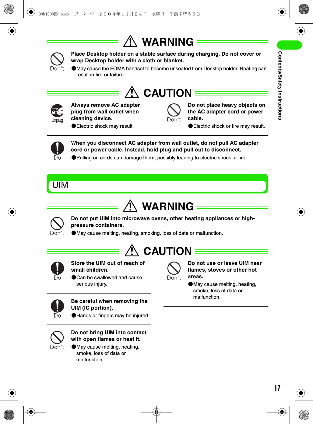 17Contents/Safety InstructionsWARNINGPlace Desktop holder on a stable surface during charging. Do not cover or wrap Desktop holder with a cloth or blanket.2May cause the FOMA handset to become unseated from Desktop holder. Heating can result in fire or failure.CAUTIONAlways remove AC adapter plug from wall outlet when cleaning device.2Electric shock may result.Do not place heavy objects on the AC adapter cord or power cable.2Electric shock or fire may result.When you disconnect AC adapter from wall outlet, do not pull AC adapter cord or power cable. Instead, hold plug and pull out to disconnect.2Pulling on cords can damage them, possibly leading to electric shock or fire.UIMWARNINGDo not put UIM into microwave ovens, other heating appliances or high-pressure containers.2May cause melting, heating, smoking, loss of data or malfunction.CAUTIONStore the UIM out of reach of small children.2Can be swallowed and cause serious injury.Be careful when removing the UIM (IC portion).2Hands or fingers may be injured.Do not bring UIM into contact with open flames or heat it.2May cause melting, heating, smoke, loss of data or malfunction.Do not use or leave UIM near flames, stoves or other hot areas.2May cause melting, heating, smoke, loss of data or malfunction.00M1000EN.book  17 ページ  ２００４年１１月２４日　水曜日　午前７時５６分