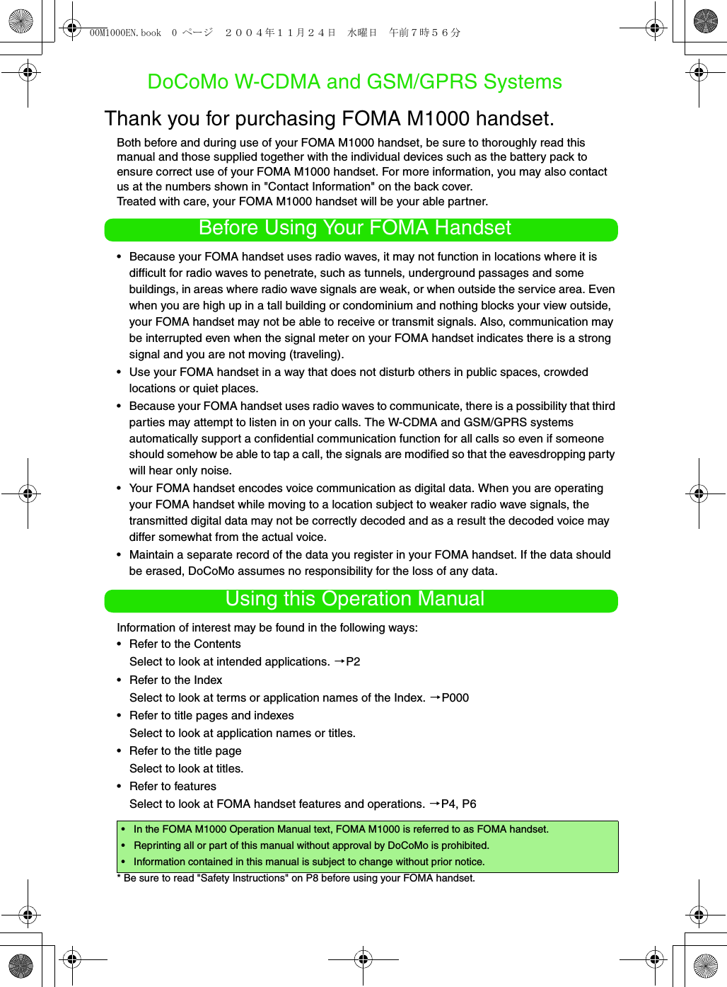 DoCoMo W-CDMA and GSM/GPRS SystemsThank you for purchasing FOMA M1000 handset. Both before and during use of your FOMA M1000 handset, be sure to thoroughly read this manual and those supplied together with the individual devices such as the battery pack to ensure correct use of your FOMA M1000 handset. For more information, you may also contact us at the numbers shown in &quot;Contact Information&quot; on the back cover. Treated with care, your FOMA M1000 handset will be your able partner.Before Using Your FOMA Handset• Because your FOMA handset uses radio waves, it may not function in locations where it is difficult for radio waves to penetrate, such as tunnels, underground passages and some buildings, in areas where radio wave signals are weak, or when outside the service area. Even when you are high up in a tall building or condominium and nothing blocks your view outside, your FOMA handset may not be able to receive or transmit signals. Also, communication may be interrupted even when the signal meter on your FOMA handset indicates there is a strong signal and you are not moving (traveling).• Use your FOMA handset in a way that does not disturb others in public spaces, crowded locations or quiet places.• Because your FOMA handset uses radio waves to communicate, there is a possibility that third parties may attempt to listen in on your calls. The W-CDMA and GSM/GPRS systems automatically support a confidential communication function for all calls so even if someone should somehow be able to tap a call, the signals are modified so that the eavesdropping party will hear only noise.• Your FOMA handset encodes voice communication as digital data. When you are operating your FOMA handset while moving to a location subject to weaker radio wave signals, the transmitted digital data may not be correctly decoded and as a result the decoded voice may differ somewhat from the actual voice.• Maintain a separate record of the data you register in your FOMA handset. If the data should be erased, DoCoMo assumes no responsibility for the loss of any data.Using this Operation ManualInformation of interest may be found in the following ways:• Refer to the ContentsSelect to look at intended applications. 3P2• Refer to the IndexSelect to look at terms or application names of the Index. 3P000• Refer to title pages and indexesSelect to look at application names or titles. • Refer to the title pageSelect to look at titles. • Refer to featuresSelect to look at FOMA handset features and operations. 3P4, P6* Be sure to read &quot;Safety Instructions&quot; on P8 before using your FOMA handset.• In the FOMA M1000 Operation Manual text, FOMA M1000 is referred to as FOMA handset.• Reprinting all or part of this manual without approval by DoCoMo is prohibited.• Information contained in this manual is subject to change without prior notice.00M1000EN.book  0 ページ  ２００４年１１月２４日　水曜日　午前７時５６分