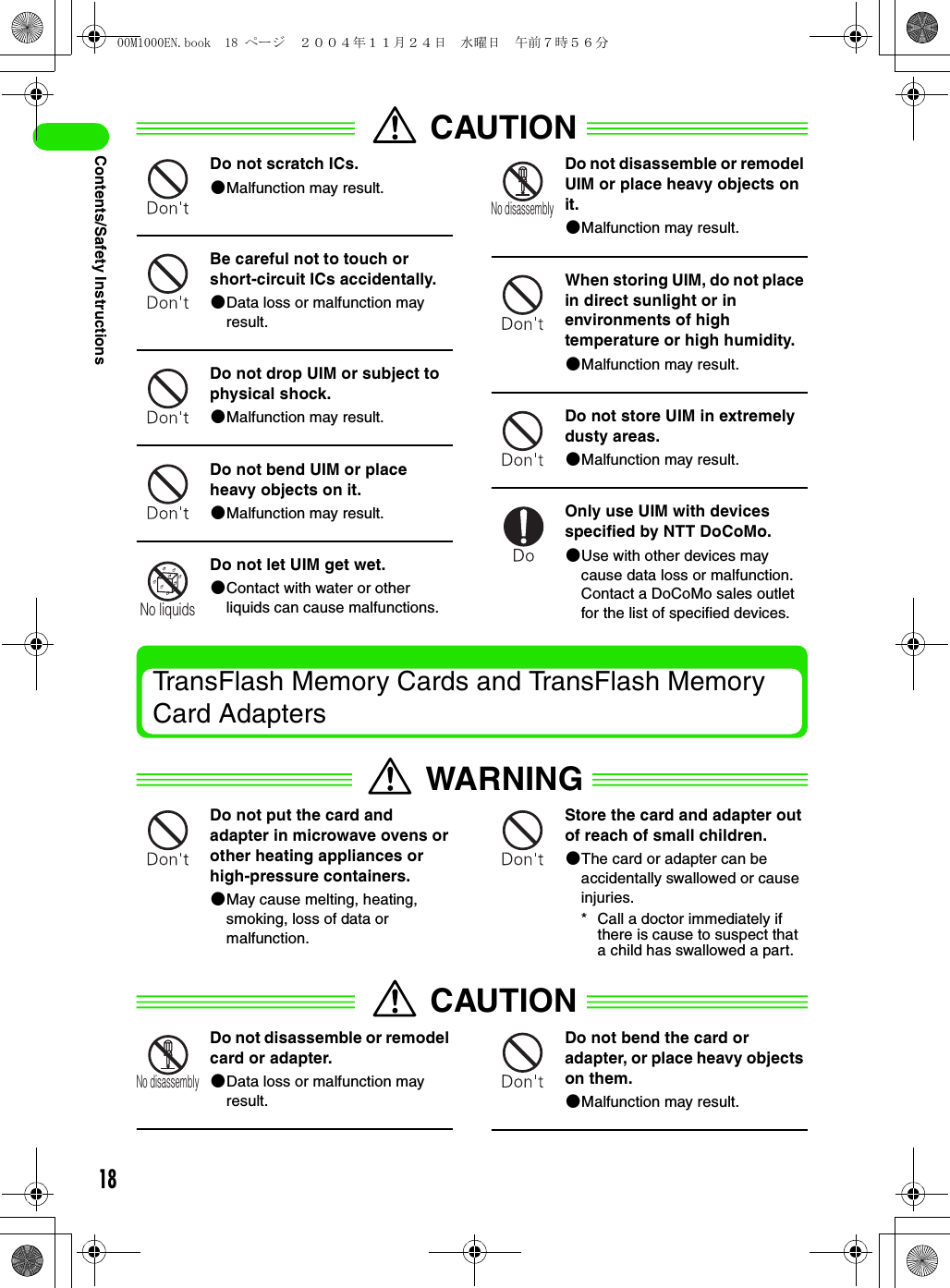 18Contents/Safety InstructionsCAUTIONDo not scratch ICs.2Malfunction may result.Be careful not to touch or short-circuit ICs accidentally.2Data loss or malfunction may result.Do not drop UIM or subject to physical shock.2Malfunction may result.Do not bend UIM or place heavy objects on it.2Malfunction may result.Do not let UIM get wet.2Contact with water or other liquids can cause malfunctions.Do not disassemble or remodel UIM or place heavy objects on it.2Malfunction may result.When storing UIM, do not place in direct sunlight or in environments of high temperature or high humidity.2Malfunction may result.Do not store UIM in extremely dusty areas.2Malfunction may result.Only use UIM with devices specified by NTT DoCoMo.2Use with other devices may cause data loss or malfunction. Contact a DoCoMo sales outlet for the list of specified devices.TransFlash Memory Cards and TransFlash Memory Card AdaptersWARNINGDo not put the card and adapter in microwave ovens or other heating appliances or high-pressure containers.2May cause melting, heating, smoking, loss of data or malfunction.Store the card and adapter out of reach of small children.2The card or adapter can be accidentally swallowed or cause injuries.* Call a doctor immediately if there is cause to suspect that a child has swallowed a part.CAUTIONDo not disassemble or remodel card or adapter.2Data loss or malfunction may result.Do not bend the card or adapter, or place heavy objects on them.2Malfunction may result.No liquidsNo disassemblyNo disassembly00M1000EN.book  18 ページ  ２００４年１１月２４日　水曜日　午前７時５６分