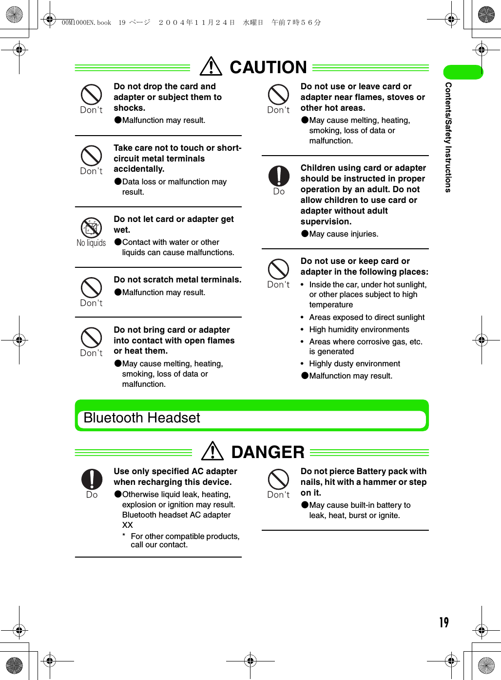 19Contents/Safety InstructionsCAUTIONDo not drop the card and adapter or subject them to shocks.2Malfunction may result.Take care not to touch or short-circuit metal terminals accidentally.2Data loss or malfunction may result.Do not let card or adapter get wet.2Contact with water or other liquids can cause malfunctions.Do not scratch metal terminals.2Malfunction may result.Do not bring card or adapter into contact with open flames or heat them.2May cause melting, heating, smoking, loss of data or malfunction.Do not use or leave card or adapter near flames, stoves or other hot areas.2May cause melting, heating, smoking, loss of data or malfunction.Children using card or adapter should be instructed in proper operation by an adult. Do not allow children to use card or adapter without adult supervision.2May cause injuries.Do not use or keep card or adapter in the following places:• Inside the car, under hot sunlight, or other places subject to high temperature• Areas exposed to direct sunlight• High humidity environments• Areas where corrosive gas, etc. is generated• Highly dusty environment2Malfunction may result.Bluetooth HeadsetDANGERUse only specified AC adapter when recharging this device.2Otherwise liquid leak, heating, explosion or ignition may result.Bluetooth headset AC adapter XX* For other compatible products, call our contact.Do not pierce Battery pack with nails, hit with a hammer or step on it.2May cause built-in battery to leak, heat, burst or ignite.No liquids00M1000EN.book  19 ページ  ２００４年１１月２４日　水曜日　午前７時５６分