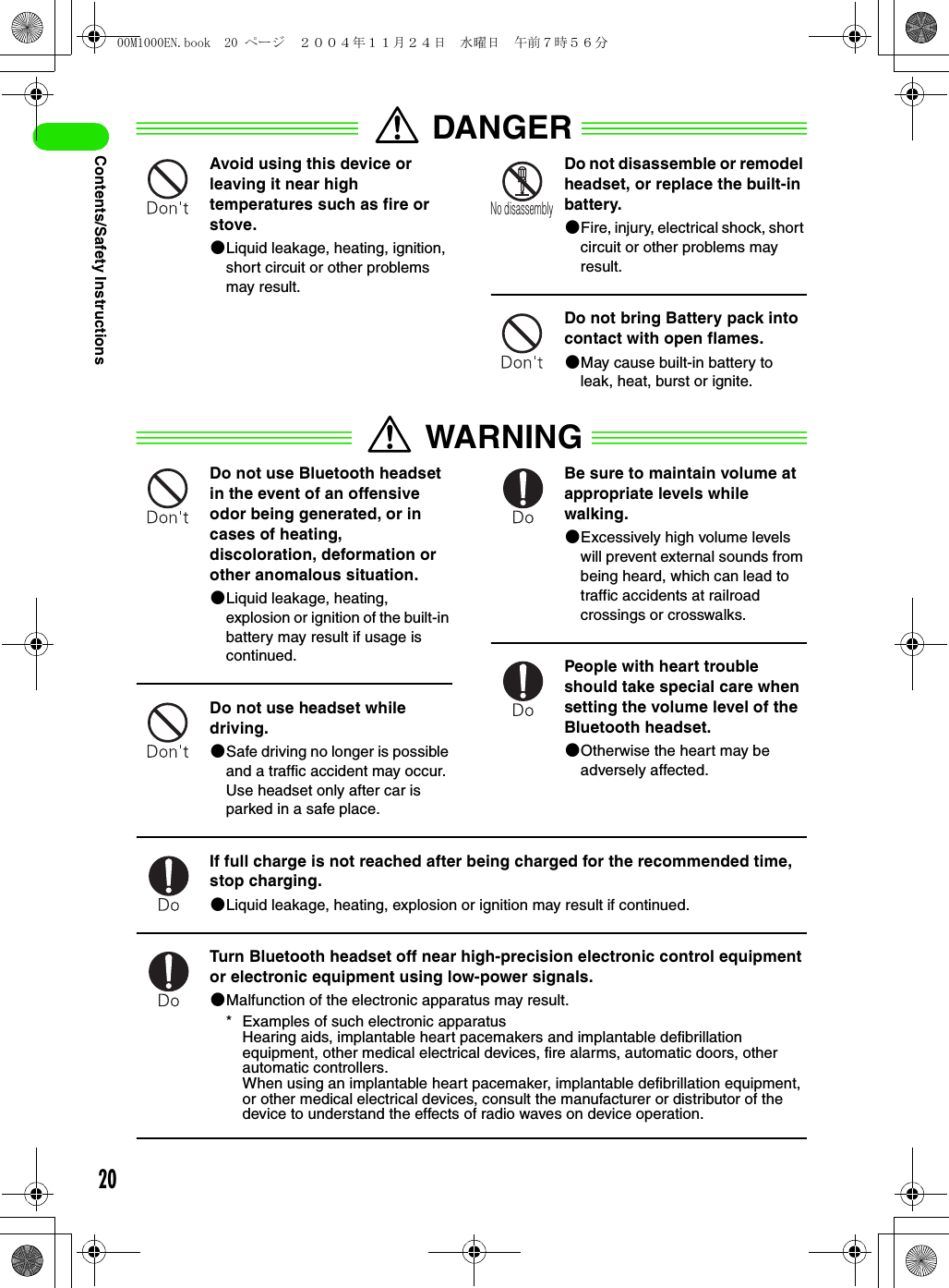 20Contents/Safety InstructionsDANGERAvoid using this device or leaving it near high temperatures such as fire or stove.2Liquid leakage, heating, ignition, short circuit or other problems may result.Do not disassemble or remodel headset, or replace the built-in battery.2Fire, injury, electrical shock, short circuit or other problems may result.Do not bring Battery pack into contact with open flames.2May cause built-in battery to leak, heat, burst or ignite.WARNINGDo not use Bluetooth headset in the event of an offensive odor being generated, or in cases of heating, discoloration, deformation or other anomalous situation.2Liquid leakage, heating, explosion or ignition of the built-in battery may result if usage is continued.Do not use headset while driving.2Safe driving no longer is possible and a traffic accident may occur. Use headset only after car is parked in a safe place.Be sure to maintain volume at appropriate levels while walking.2Excessively high volume levels will prevent external sounds from being heard, which can lead to traffic accidents at railroad crossings or crosswalks.People with heart trouble should take special care when setting the volume level of the Bluetooth headset.2Otherwise the heart may be adversely affected.If full charge is not reached after being charged for the recommended time, stop charging.2Liquid leakage, heating, explosion or ignition may result if continued.Turn Bluetooth headset off near high-precision electronic control equipment or electronic equipment using low-power signals.2Malfunction of the electronic apparatus may result.* Examples of such electronic apparatusHearing aids, implantable heart pacemakers and implantable defibrillation equipment, other medical electrical devices, fire alarms, automatic doors, other automatic controllers.When using an implantable heart pacemaker, implantable defibrillation equipment, or other medical electrical devices, consult the manufacturer or distributor of the device to understand the effects of radio waves on device operation.No disassembly00M1000EN.book  20 ページ  ２００４年１１月２４日　水曜日　午前７時５６分