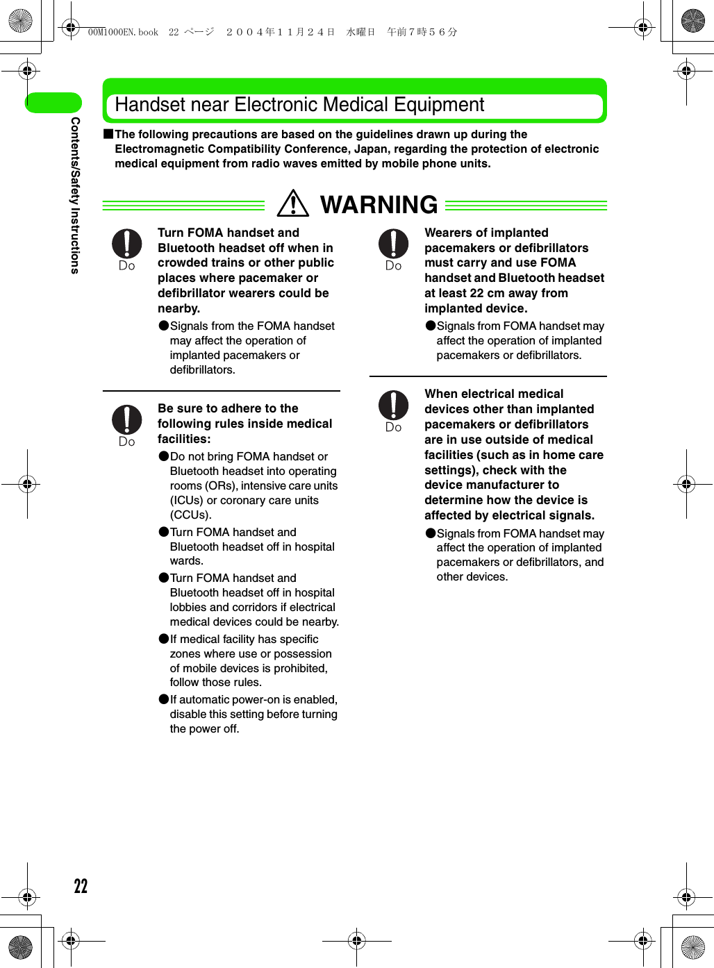 22Contents/Safety InstructionsHandset near Electronic Medical Equipment1The following precautions are based on the guidelines drawn up during the Electromagnetic Compatibility Conference, Japan, regarding the protection of electronic medical equipment from radio waves emitted by mobile phone units.WARNINGTurn FOMA handset and Bluetooth headset off when in crowded trains or other public places where pacemaker or defibrillator wearers could be nearby. 2Signals from the FOMA handset may affect the operation of implanted pacemakers or defibrillators.Be sure to adhere to the following rules inside medical facilities: 2Do not bring FOMA handset or Bluetooth headset into operating rooms (ORs), intensive care units (ICUs) or coronary care units (CCUs).2Turn FOMA handset and Bluetooth headset off in hospital wards.2Turn FOMA handset and Bluetooth headset off in hospital lobbies and corridors if electrical medical devices could be nearby.2If medical facility has specific zones where use or possession of mobile devices is prohibited, follow those rules. 2If automatic power-on is enabled, disable this setting before turning the power off.Wearers of implanted pacemakers or defibrillators must carry and use FOMA handset and Bluetooth headset at least 22 cm away from implanted device.2Signals from FOMA handset may affect the operation of implanted pacemakers or defibrillators.When electrical medical devices other than implanted pacemakers or defibrillators are in use outside of medical facilities (such as in home care settings), check with the device manufacturer to determine how the device is affected by electrical signals. 2Signals from FOMA handset may affect the operation of implanted pacemakers or defibrillators, and other devices.00M1000EN.book  22 ページ  ２００４年１１月２４日　水曜日　午前７時５６分