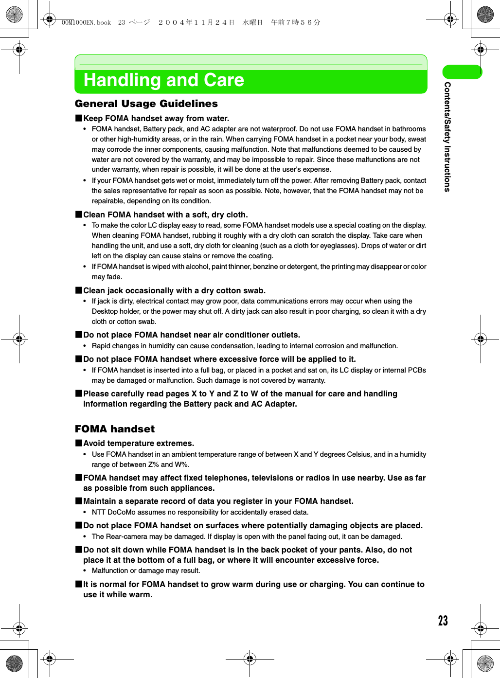 23Contents/Safety InstructionsHandling and CareGeneral Usage Guidelines1Keep FOMA handset away from water.• FOMA handset, Battery pack, and AC adapter are not waterproof. Do not use FOMA handset in bathrooms or other high-humidity areas, or in the rain. When carrying FOMA handset in a pocket near your body, sweat may corrode the inner components, causing malfunction. Note that malfunctions deemed to be caused by water are not covered by the warranty, and may be impossible to repair. Since these malfunctions are not under warranty, when repair is possible, it will be done at the user&apos;s expense.• If your FOMA handset gets wet or moist, immediately turn off the power. After removing Battery pack, contact the sales representative for repair as soon as possible. Note, however, that the FOMA handset may not be repairable, depending on its condition.1Clean FOMA handset with a soft, dry cloth.• To make the color LC display easy to read, some FOMA handset models use a special coating on the display. When cleaning FOMA handset, rubbing it roughly with a dry cloth can scratch the display. Take care when handling the unit, and use a soft, dry cloth for cleaning (such as a cloth for eyeglasses). Drops of water or dirt left on the display can cause stains or remove the coating.• If FOMA handset is wiped with alcohol, paint thinner, benzine or detergent, the printing may disappear or color may fade.1Clean jack occasionally with a dry cotton swab.• If jack is dirty, electrical contact may grow poor, data communications errors may occur when using the Desktop holder, or the power may shut off. A dirty jack can also result in poor charging, so clean it with a dry cloth or cotton swab.1Do not place FOMA handset near air conditioner outlets.• Rapid changes in humidity can cause condensation, leading to internal corrosion and malfunction.1Do not place FOMA handset where excessive force will be applied to it.• If FOMA handset is inserted into a full bag, or placed in a pocket and sat on, its LC display or internal PCBs may be damaged or malfunction. Such damage is not covered by warranty.1Please carefully read pages X to Y and Z to W of the manual for care and handling information regarding the Battery pack and AC Adapter.FOMA handset1Avoid temperature extremes.• Use FOMA handset in an ambient temperature range of between X and Y degrees Celsius, and in a humidity range of between Z% and W%.1FOMA handset may affect fixed telephones, televisions or radios in use nearby. Use as far as possible from such appliances.1Maintain a separate record of data you register in your FOMA handset.• NTT DoCoMo assumes no responsibility for accidentally erased data.1Do not place FOMA handset on surfaces where potentially damaging objects are placed.• The Rear-camera may be damaged. If display is open with the panel facing out, it can be damaged.1Do not sit down while FOMA handset is in the back pocket of your pants. Also, do not place it at the bottom of a full bag, or where it will encounter excessive force.• Malfunction or damage may result.1It is normal for FOMA handset to grow warm during use or charging. You can continue to use it while warm.00M1000EN.book  23 ページ  ２００４年１１月２４日　水曜日　午前７時５６分