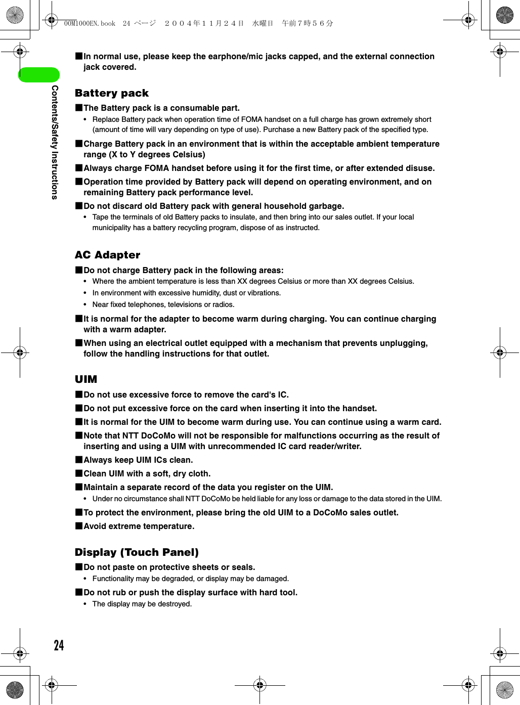 24Contents/Safety Instructions1In normal use, please keep the earphone/mic jacks capped, and the external connection jack covered.Battery pack1The Battery pack is a consumable part.• Replace Battery pack when operation time of FOMA handset on a full charge has grown extremely short (amount of time will vary depending on type of use). Purchase a new Battery pack of the specified type.1Charge Battery pack in an environment that is within the acceptable ambient temperature range (X to Y degrees Celsius)1Always charge FOMA handset before using it for the first time, or after extended disuse.1Operation time provided by Battery pack will depend on operating environment, and on remaining Battery pack performance level.1Do not discard old Battery pack with general household garbage.• Tape the terminals of old Battery packs to insulate, and then bring into our sales outlet. If your local municipality has a battery recycling program, dispose of as instructed.AC Adapter1Do not charge Battery pack in the following areas:• Where the ambient temperature is less than XX degrees Celsius or more than XX degrees Celsius.• In environment with excessive humidity, dust or vibrations.• Near fixed telephones, televisions or radios.1It is normal for the adapter to become warm during charging. You can continue charging with a warm adapter.1When using an electrical outlet equipped with a mechanism that prevents unplugging, follow the handling instructions for that outlet.UIM1Do not use excessive force to remove the card&apos;s IC.1Do not put excessive force on the card when inserting it into the handset.1It is normal for the UIM to become warm during use. You can continue using a warm card.1Note that NTT DoCoMo will not be responsible for malfunctions occurring as the result of inserting and using a UIM with unrecommended IC card reader/writer.1Always keep UIM ICs clean.1Clean UIM with a soft, dry cloth.1Maintain a separate record of the data you register on the UIM.• Under no circumstance shall NTT DoCoMo be held liable for any loss or damage to the data stored in the UIM.1To protect the environment, please bring the old UIM to a DoCoMo sales outlet.1Avoid extreme temperature.Display (Touch Panel)1Do not paste on protective sheets or seals.• Functionality may be degraded, or display may be damaged.1Do not rub or push the display surface with hard tool.• The display may be destroyed.00M1000EN.book  24 ページ  ２００４年１１月２４日　水曜日　午前７時５６分