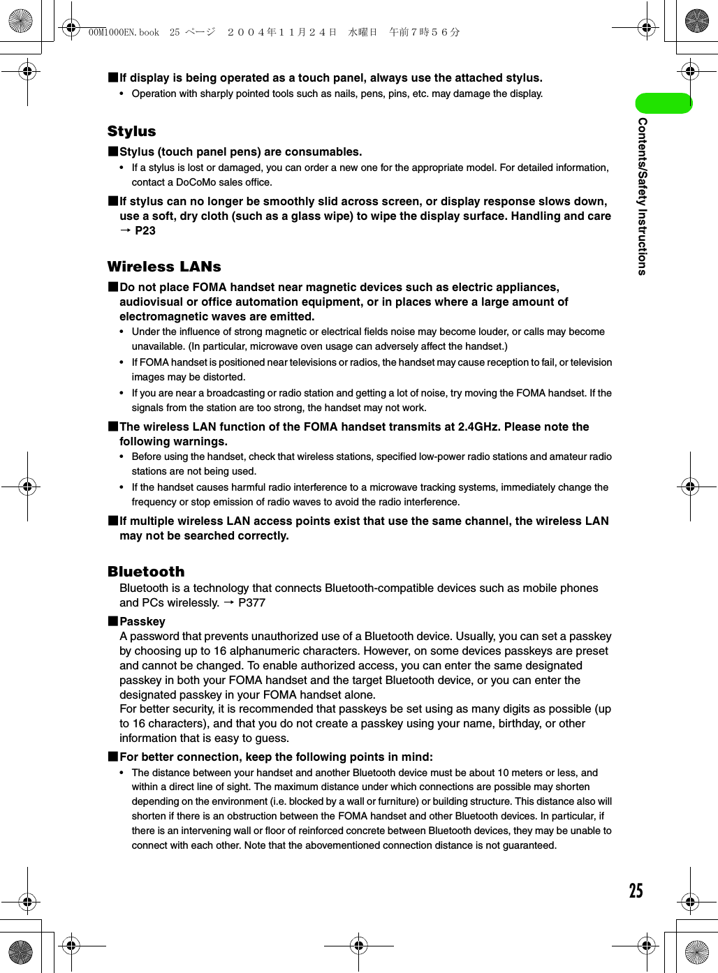 25Contents/Safety Instructions1If display is being operated as a touch panel, always use the attached stylus.• Operation with sharply pointed tools such as nails, pens, pins, etc. may damage the display.Stylus1Stylus (touch panel pens) are consumables.• If a stylus is lost or damaged, you can order a new one for the appropriate model. For detailed information, contact a DoCoMo sales office.1If stylus can no longer be smoothly slid across screen, or display response slows down, use a soft, dry cloth (such as a glass wipe) to wipe the display surface. Handling and care 3 P23Wireless LANs1Do not place FOMA handset near magnetic devices such as electric appliances, audiovisual or office automation equipment, or in places where a large amount of electromagnetic waves are emitted.• Under the influence of strong magnetic or electrical fields noise may become louder, or calls may become unavailable. (In particular, microwave oven usage can adversely affect the handset.)• If FOMA handset is positioned near televisions or radios, the handset may cause reception to fail, or television images may be distorted.• If you are near a broadcasting or radio station and getting a lot of noise, try moving the FOMA handset. If the signals from the station are too strong, the handset may not work.1The wireless LAN function of the FOMA handset transmits at 2.4GHz. Please note the following warnings.• Before using the handset, check that wireless stations, specified low-power radio stations and amateur radio stations are not being used.• If the handset causes harmful radio interference to a microwave tracking systems, immediately change the frequency or stop emission of radio waves to avoid the radio interference.1If multiple wireless LAN access points exist that use the same channel, the wireless LAN may not be searched correctly.BluetoothBluetooth is a technology that connects Bluetooth-compatible devices such as mobile phones and PCs wirelessly. 3 P3771PasskeyA password that prevents unauthorized use of a Bluetooth device. Usually, you can set a passkey by choosing up to 16 alphanumeric characters. However, on some devices passkeys are preset and cannot be changed. To enable authorized access, you can enter the same designated passkey in both your FOMA handset and the target Bluetooth device, or you can enter the designated passkey in your FOMA handset alone.For better security, it is recommended that passkeys be set using as many digits as possible (up to 16 characters), and that you do not create a passkey using your name, birthday, or other information that is easy to guess.1For better connection, keep the following points in mind:• The distance between your handset and another Bluetooth device must be about 10 meters or less, and within a direct line of sight. The maximum distance under which connections are possible may shorten depending on the environment (i.e. blocked by a wall or furniture) or building structure. This distance also will shorten if there is an obstruction between the FOMA handset and other Bluetooth devices. In particular, if there is an intervening wall or floor of reinforced concrete between Bluetooth devices, they may be unable to connect with each other. Note that the abovementioned connection distance is not guaranteed.00M1000EN.book  25 ページ  ２００４年１１月２４日　水曜日　午前７時５６分