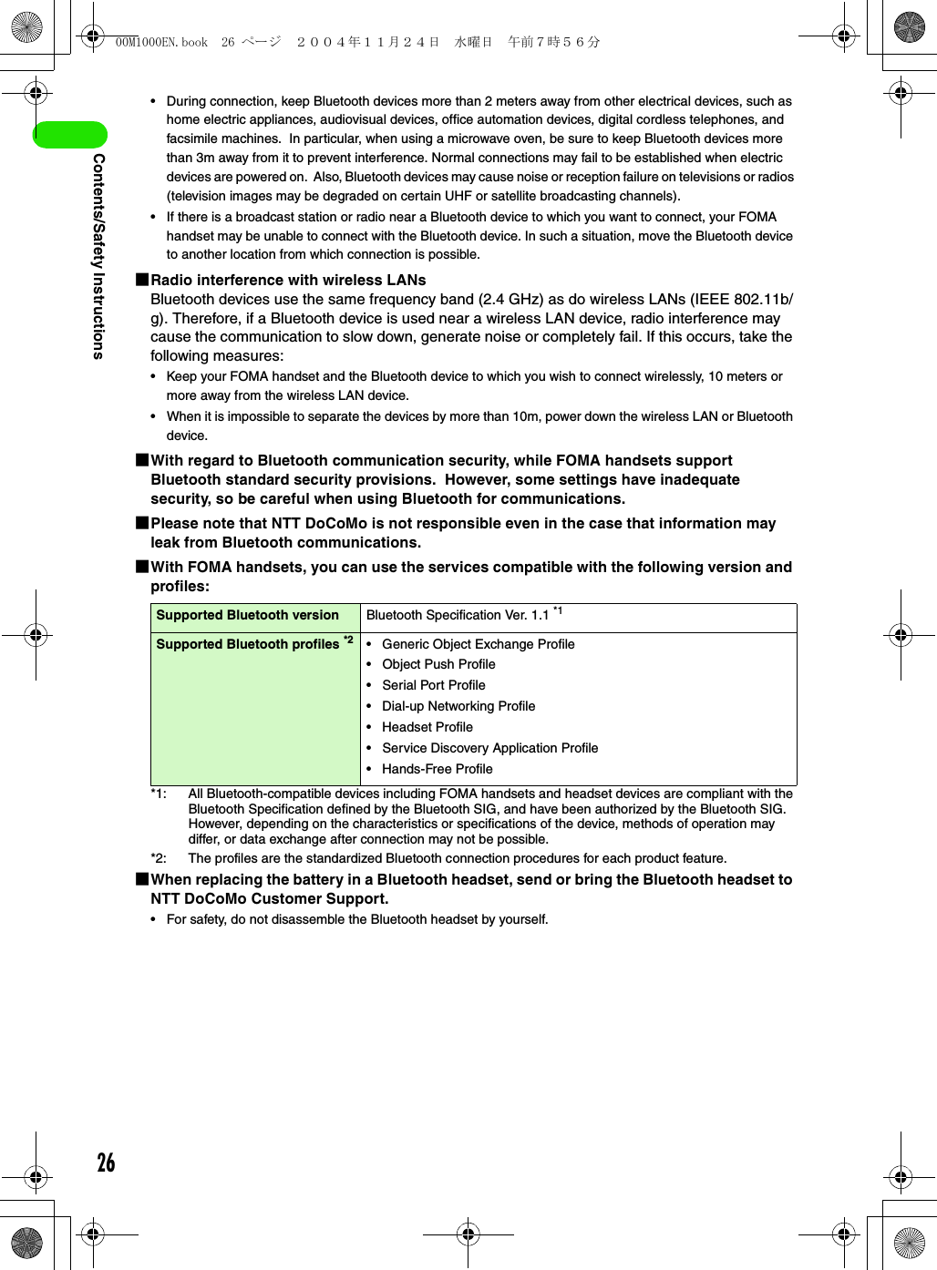 26Contents/Safety Instructions• During connection, keep Bluetooth devices more than 2 meters away from other electrical devices, such as home electric appliances, audiovisual devices, office automation devices, digital cordless telephones, and facsimile machines.  In particular, when using a microwave oven, be sure to keep Bluetooth devices more than 3m away from it to prevent interference. Normal connections may fail to be established when electric devices are powered on.  Also, Bluetooth devices may cause noise or reception failure on televisions or radios (television images may be degraded on certain UHF or satellite broadcasting channels).• If there is a broadcast station or radio near a Bluetooth device to which you want to connect, your FOMA handset may be unable to connect with the Bluetooth device. In such a situation, move the Bluetooth device to another location from which connection is possible.1Radio interference with wireless LANsBluetooth devices use the same frequency band (2.4 GHz) as do wireless LANs (IEEE 802.11b/g). Therefore, if a Bluetooth device is used near a wireless LAN device, radio interference may cause the communication to slow down, generate noise or completely fail. If this occurs, take the following measures:• Keep your FOMA handset and the Bluetooth device to which you wish to connect wirelessly, 10 meters or more away from the wireless LAN device.• When it is impossible to separate the devices by more than 10m, power down the wireless LAN or Bluetooth device.1With regard to Bluetooth communication security, while FOMA handsets support Bluetooth standard security provisions.  However, some settings have inadequate security, so be careful when using Bluetooth for communications.1Please note that NTT DoCoMo is not responsible even in the case that information may leak from Bluetooth communications.1With FOMA handsets, you can use the services compatible with the following version and profiles:*1: All Bluetooth-compatible devices including FOMA handsets and headset devices are compliant with the Bluetooth Specification defined by the Bluetooth SIG, and have been authorized by the Bluetooth SIG. However, depending on the characteristics or specifications of the device, methods of operation may differ, or data exchange after connection may not be possible.*2: The profiles are the standardized Bluetooth connection procedures for each product feature.1When replacing the battery in a Bluetooth headset, send or bring the Bluetooth headset to NTT DoCoMo Customer Support.• For safety, do not disassemble the Bluetooth headset by yourself.Supported Bluetooth version Bluetooth Specification Ver. 1.1 *1Supported Bluetooth profiles *2 • Generic Object Exchange Profile• Object Push Profile• Serial Port Profile• Dial-up Networking Profile• Headset Profile• Service Discovery Application Profile• Hands-Free Profile00M1000EN.book  26 ページ  ２００４年１１月２４日　水曜日　午前７時５６分