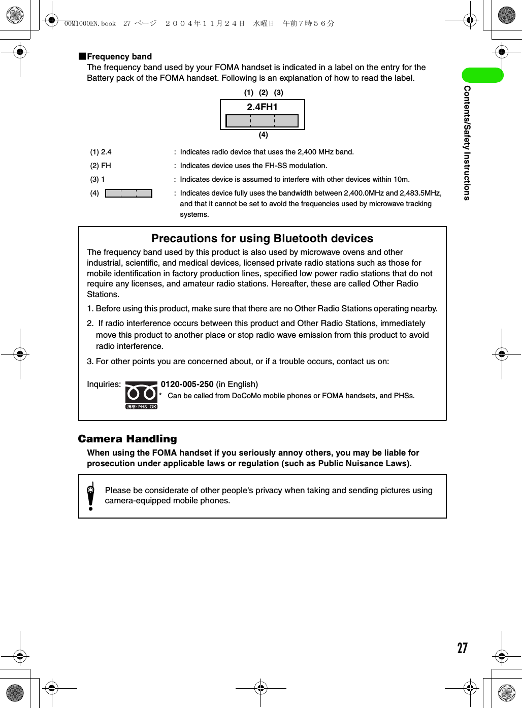 27Contents/Safety Instructions1Frequency bandThe frequency band used by your FOMA handset is indicated in a label on the entry for the Battery pack of the FOMA handset. Following is an explanation of how to read the label.Camera HandlingWhen using the FOMA handset if you seriously annoy others, you may be liable for prosecution under applicable laws or regulation (such as Public Nuisance Laws).(1) 2.4 : Indicates radio device that uses the 2,400 MHz band.(2) FH : Indicates device uses the FH-SS modulation.(3) 1 : Indicates device is assumed to interfere with other devices within 10m.(4) : Indicates device fully uses the bandwidth between 2,400.0MHz and 2,483.5MHz, and that it cannot be set to avoid the frequencies used by microwave tracking systems.2.4FH1(4)(1) (2) (3)* Can be called from DoCoMo mobile phones or FOMA handsets, and PHSs.Precautions for using Bluetooth devicesThe frequency band used by this product is also used by microwave ovens and other industrial, scientific, and medical devices, licensed private radio stations such as those for mobile identification in factory production lines, specified low power radio stations that do not require any licenses, and amateur radio stations. Hereafter, these are called Other Radio Stations.1. Before using this product, make sure that there are no Other Radio Stations operating nearby.2.  If radio interference occurs between this product and Other Radio Stations, immediately move this product to another place or stop radio wave emission from this product to avoid radio interference.3. For other points you are concerned about, or if a trouble occurs, contact us on:Inquiries:  0120-005-250 (in English)Please be considerate of other people&apos;s privacy when taking and sending pictures using camera-equipped mobile phones.00M1000EN.book  27 ページ  ２００４年１１月２４日　水曜日　午前７時５６分