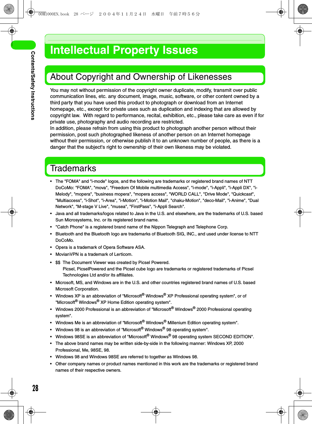 28Contents/Safety InstructionsIntellectual Property IssuesAbout Copyright and Ownership of LikenessesYou may not without permission of the copyright owner duplicate, modify, transmit over public communication lines, etc. any document, image, music, software, or other content owned by a third party that you have used this product to photograph or download from an Internet homepage, etc., except for private uses such as duplication and indexing that are allowed by copyright law.  With regard to performance, recital, exhibition, etc., please take care as even if for private use, photography and audio recording are restricted.In addition, please refrain from using this product to photograph another person without their permission, post such photographed likeness of another person on an Internet homepage without their permission, or otherwise publish it to an unknown number of people, as there is a danger that the subject&apos;s right to ownership of their own likeness may be violated.Trademarks• The &quot;FOMA&quot; and &quot;i-mode&quot; logos, and the following are trademarks or registered brand names of NTT DoCoMo: &quot;FOMA&quot;, &quot;mova&quot;, &quot;Freedom Of Mobile multimedia Access&quot;, &quot;i-mode&quot;, &quot;i-Appli&quot;, &quot;i-Appli DX&quot;, &quot;i-Melody&quot;, &quot;mopera&quot;, &quot;business mopera&quot;, &quot;mopera access&quot;, &quot;WORLD CALL&quot;, &quot;Drive Mode&quot;, &quot;Quickcast&quot;, &quot;Multiaccess&quot;, &quot;i-Shot&quot;, &quot;i-Area&quot;, &quot;i-Motion&quot;, &quot;i-Motion Mail&quot;, &quot;chaku-Motion&quot;, &quot;deco-Mail&quot;, &quot;i-Anime&quot;, &quot;Dual Network&quot;, &quot;M-stage V Live&quot;, &quot;musea&quot;, &quot;FirstPass&quot;, &quot;i-Appli Search&quot;.• Java and all trademarks/logos related to Java in the U.S. and elsewhere, are the trademarks of U.S. based Sun Microsystems, Inc. or its registered brand name. • &quot;Catch Phone&quot; is a registered brand name of the Nippon Telegraph and Telephone Corp.• Bluetooth and the Bluetooth logo are trademarks of Bluetooth SIG, INC., and used under license to NTT DoCoMo.• Opera is a trademark of Opera Software ASA.• MovianVPN is a trademark of Lerticom.• Microsoft, MS, and Windows are in the U.S. and other countries registered brand names of U.S. based Microsoft Corporation.• Windows XP is an abbreviation of &quot;Microsoft® Windows® XP Professional operating system&quot;, or of &quot;Microsoft® Windows® XP Home Edition operating system&quot;.• Windows 2000 Professional is an abbreviation of &quot;Microsoft® Windows® 2000 Professional operating system&quot;.• Windows Me is an abbreviation of &quot;Microsoft® Windows® Millenium Edition operating system&quot;.• Windows 98 is an abbreviation of &quot;Microsoft® Windows® 98 operating system&quot;.• Windows 98SE is an abbreviation of &quot;Microsoft® Windows® 98 operating system SECOND EDITION&quot;.• The above brand names may be written side-by-side in the following manner: Windows XP, 2000 Professional, Me, 98SE, 98.• Windows 98 and Windows 98SE are referred to together as Windows 98.• Other company names or product names mentioned in this work are the trademarks or registered brand names of their respective owners.• $$ The Document Viewer was created by Picsel Powered.Picsel, PicselPowered and the Picsel cube logo are trademarks or registered trademarks of Picsel Technologies Ltd and/or its affiliates.00M1000EN.book  28 ページ  ２００４年１１月２４日　水曜日　午前７時５６分