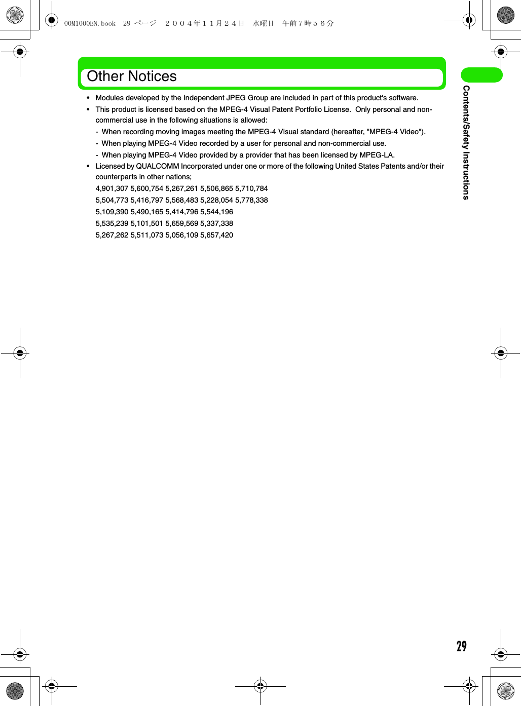 29Contents/Safety InstructionsOther Notices• Modules developed by the Independent JPEG Group are included in part of this product&apos;s software.• This product is licensed based on the MPEG-4 Visual Patent Portfolio License.  Only personal and non-commercial use in the following situations is allowed:- When recording moving images meeting the MPEG-4 Visual standard (hereafter, &quot;MPEG-4 Video&quot;).- When playing MPEG-4 Video recorded by a user for personal and non-commercial use.- When playing MPEG-4 Video provided by a provider that has been licensed by MPEG-LA.• Licensed by QUALCOMM Incorporated under one or more of the following United States Patents and/or their counterparts in other nations;4,901,307 5,600,754 5,267,261 5,506,865 5,710,7845,504,773 5,416,797 5,568,483 5,228,054 5,778,3385,109,390 5,490,165 5,414,796 5,544,1965,535,239 5,101,501 5,659,569 5,337,3385,267,262 5,511,073 5,056,109 5,657,42000M1000EN.book  29 ページ  ２００４年１１月２４日　水曜日　午前７時５６分