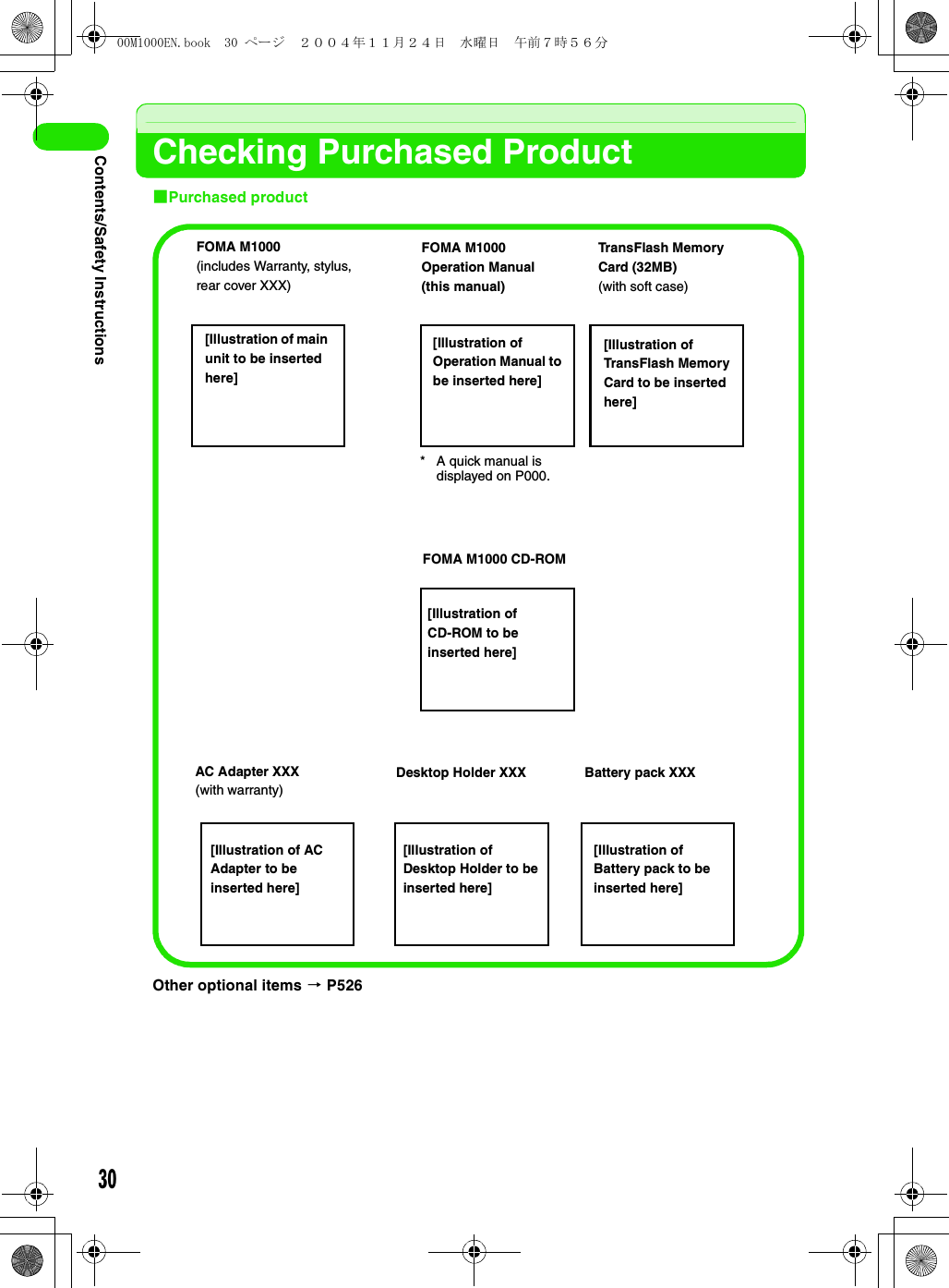 30Contents/Safety InstructionsChecking Purchased Product1Purchased productOther optional items 3 P526FOMA M1000(includes Warranty, stylus, rear cover XXX)* A quick manual is displayed on P000.FOMA M1000Operation Manual(this manual)TransFlash Memory Card (32MB)(with soft case)FOMA M1000 CD-ROM[Illustration of CD-ROM to be inserted here][Illustration of TransFlash Memory Card to be inserted here][Illustration of Operation Manual to be inserted here][Illustration of main unit to be inserted here]AC Adapter XXX(with warranty)[Illustration of AC Adapter to be inserted here]Desktop Holder XXX[Illustration of Desktop Holder to be inserted here]Battery pack XXX[Illustration of Battery pack to be inserted here]00M1000EN.book  30 ページ  ２００４年１１月２４日　水曜日　午前７時５６分