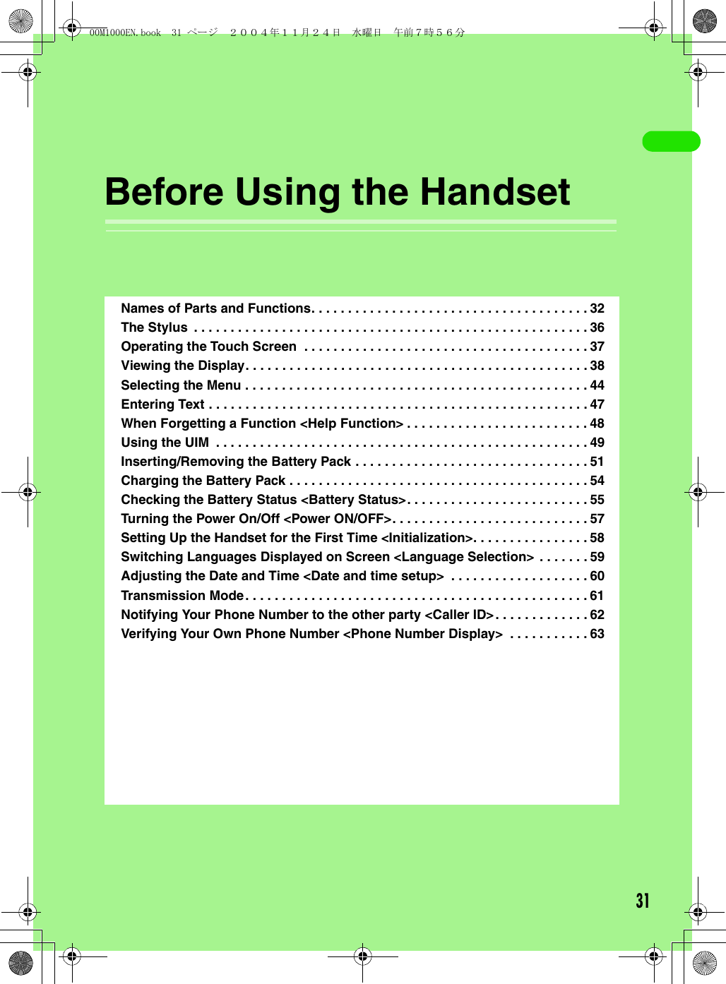 31Before Using the HandsetNames of Parts and Functions. . . . . . . . . . . . . . . . . . . . . . . . . . . . . . . . . . . . . . 32The Stylus  . . . . . . . . . . . . . . . . . . . . . . . . . . . . . . . . . . . . . . . . . . . . . . . . . . . . . . 36Operating the Touch Screen  . . . . . . . . . . . . . . . . . . . . . . . . . . . . . . . . . . . . . . . 37Viewing the Display. . . . . . . . . . . . . . . . . . . . . . . . . . . . . . . . . . . . . . . . . . . . . . . 38Selecting the Menu . . . . . . . . . . . . . . . . . . . . . . . . . . . . . . . . . . . . . . . . . . . . . . . 44Entering Text . . . . . . . . . . . . . . . . . . . . . . . . . . . . . . . . . . . . . . . . . . . . . . . . . . . . 47When Forgetting a Function &lt;Help Function&gt; . . . . . . . . . . . . . . . . . . . . . . . . . 48Using the UIM  . . . . . . . . . . . . . . . . . . . . . . . . . . . . . . . . . . . . . . . . . . . . . . . . . . . 49Inserting/Removing the Battery Pack . . . . . . . . . . . . . . . . . . . . . . . . . . . . . . . . 51Charging the Battery Pack . . . . . . . . . . . . . . . . . . . . . . . . . . . . . . . . . . . . . . . . . 54Checking the Battery Status &lt;Battery Status&gt;. . . . . . . . . . . . . . . . . . . . . . . . . 55Turning the Power On/Off &lt;Power ON/OFF&gt;. . . . . . . . . . . . . . . . . . . . . . . . . . . 57Setting Up the Handset for the First Time &lt;Initialization&gt;. . . . . . . . . . . . . . . . 58Switching Languages Displayed on Screen &lt;Language Selection&gt;  . . . . . . . 59Adjusting the Date and Time &lt;Date and time setup&gt;  . . . . . . . . . . . . . . . . . . . 60Transmission Mode. . . . . . . . . . . . . . . . . . . . . . . . . . . . . . . . . . . . . . . . . . . . . . . 61Notifying Your Phone Number to the other party &lt;Caller ID&gt;. . . . . . . . . . . . . 62Verifying Your Own Phone Number &lt;Phone Number Display&gt;  . . . . . . . . . . . 6300M1000EN.book  31 ページ  ２００４年１１月２４日　水曜日　午前７時５６分