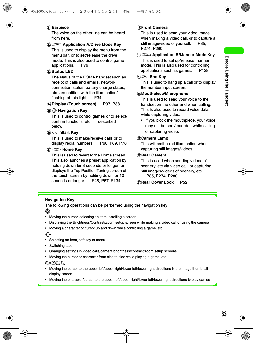 33Before Using the HandsetNavigation KeyThe following operations can be performed using the navigation key7• Moving the cursor, selecting an item, scrolling a screen• Displaying the Brightness/Contrast/Zoom setup screen while making a video call or using the camera• Moving a character or cursor up and down while controlling a game, etc.6• Selecting an item, soft key or menu• Switching tabs• Changing settings in video calls/camera brightness/contrast/zoom setup screens• Moving the cursor or character from side to side while playing a game, etc.ikjl• Moving the cursor to the upper left/upper right/lower left/lower right directions in the image thumbnail display screen• Moving the character/cursor to the upper left/upper right/lower left/lower right directions to play gameskEarpieceThe voice on the other line can be heard from here.la Application A/Drive Mode KeyThis is used to display the menu from the menu bar, or to set/release the drive mode. This is also used to control game applications.  P79mStatus LEDThe status of the FOMA handset such as receipt of calls and emails, network connection status, battery charge status, etc. are notified with the illumination/flashing of this light.   P34nDisplay (Touch screen)   P37, P38o0 Navigation KeyThis is used to control games or to select/confirm functions, etc.   described belowpc Start KeyThis is used to make/receive calls or to display redial numbers.   P66, P69, P76qh Home KeyThis is used to revert to the Home screen. This also launches a preset application by holding down for 3 seconds or longer, or displays the Tap Position Tuning screen of the touch screen by holding down for 10 seconds or longer.   P45, P57, P134rFront CameraThis is used to send your video image when making a video call, or to capture a still image/video of yourself.   P85, P274, P280sb Application B/Manner Mode KeyThis is used to set up/release manner mode. This is also used for controlling applications such as games.   P128te End KeyThis is used to hang up a call or to display the number input screen.uMouthpiece/MicrophoneThis is used to send your voice to the handset on the other end when calling. This is also used to record voice data while capturing video.• If you block the mouthpiece, your voice may not be sent/recorded while calling or capturing video.vCamera LampThis will emit a red illumination when capturing still images/videos.wRear CameraThis is used when sending videos of scenery, etc via video call, or capturing still images/videos of scenery, etc. P85, P274, P280xRear Cover Lock   P5200M1000EN.book  33 ページ  ２００４年１１月２４日　水曜日　午前７時５６分