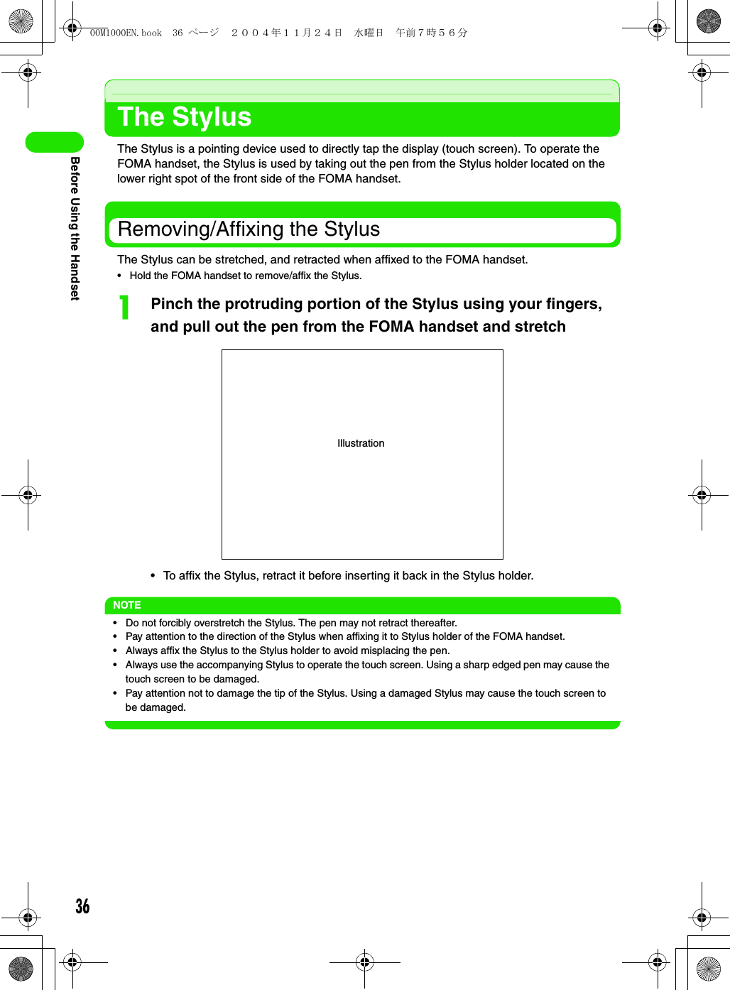 36Before Using the HandsetThe StylusThe Stylus is a pointing device used to directly tap the display (touch screen). To operate the FOMA handset, the Stylus is used by taking out the pen from the Stylus holder located on the lower right spot of the front side of the FOMA handset.Removing/Affixing the StylusThe Stylus can be stretched, and retracted when affixed to the FOMA handset.• Hold the FOMA handset to remove/affix the Stylus.aPinch the protruding portion of the Stylus using your fingers, and pull out the pen from the FOMA handset and stretch• To affix the Stylus, retract it before inserting it back in the Stylus holder.NOTE• Do not forcibly overstretch the Stylus. The pen may not retract thereafter.• Pay attention to the direction of the Stylus when affixing it to Stylus holder of the FOMA handset.• Always affix the Stylus to the Stylus holder to avoid misplacing the pen.• Always use the accompanying Stylus to operate the touch screen. Using a sharp edged pen may cause the touch screen to be damaged.• Pay attention not to damage the tip of the Stylus. Using a damaged Stylus may cause the touch screen to be damaged.Illustration00M1000EN.book  36 ページ  ２００４年１１月２４日　水曜日　午前７時５６分