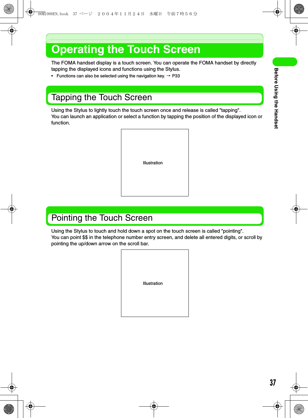 37Before Using the HandsetOperating the Touch ScreenThe FOMA handset display is a touch screen. You can operate the FOMA handset by directly tapping the displayed icons and functions using the Stylus.• Functions can also be selected using the navigation key. 3 P33Tapping the Touch ScreenUsing the Stylus to lightly touch the touch screen once and release is called &quot;tapping&quot;.You can launch an application or select a function by tapping the position of the displayed icon or function.Pointing the Touch ScreenUsing the Stylus to touch and hold down a spot on the touch screen is called &quot;pointing&quot;.You can point $$ in the telephone number entry screen, and delete all entered digits, or scroll by pointing the up/down arrow on the scroll bar.IllustrationIllustration00M1000EN.book  37 ページ  ２００４年１１月２４日　水曜日　午前７時５６分