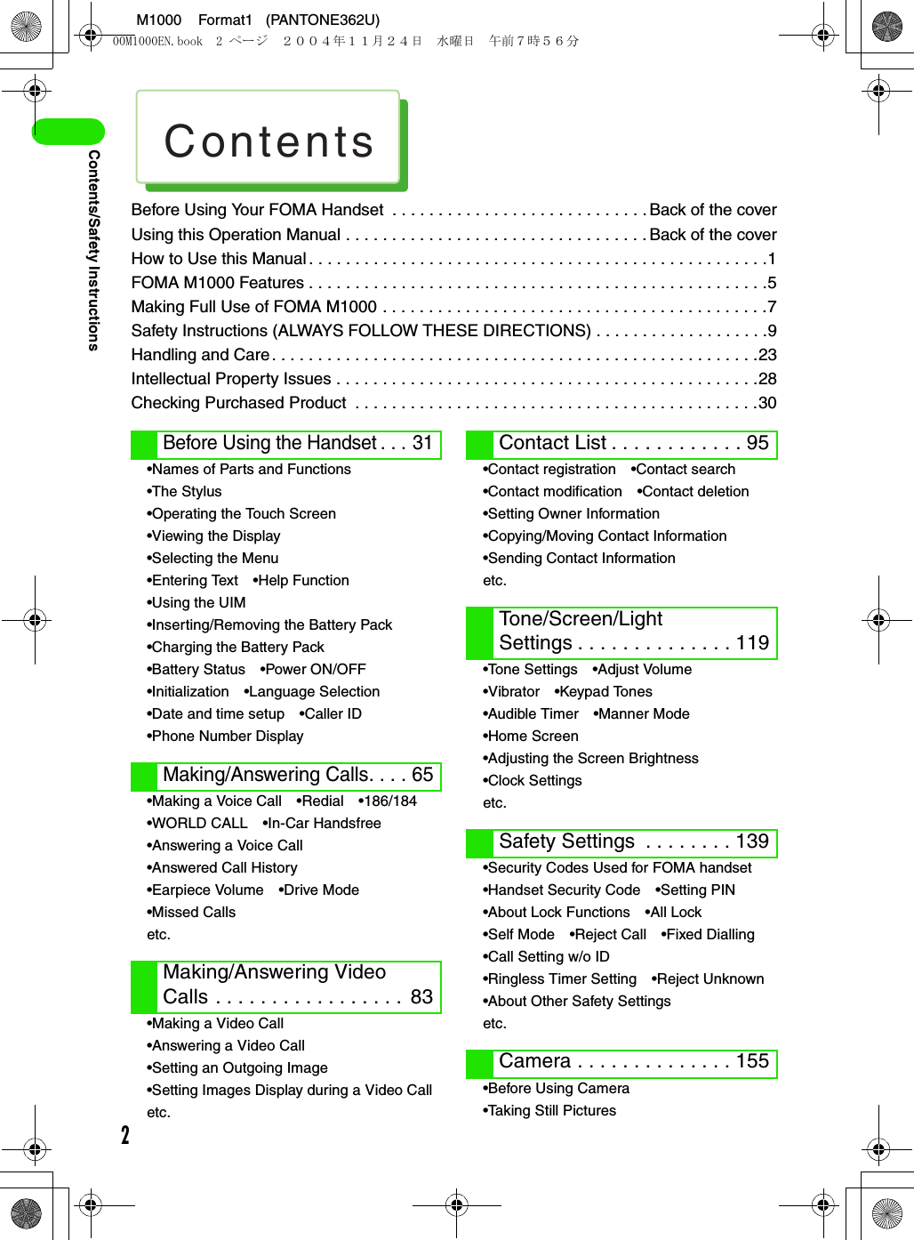 Contents2M1000    Format1   (PANTONE362U)Contents/Safety InstructionsBefore Using Your FOMA Handset  . . . . . . . . . . . . . . . . . . . . . . . . . . . . Back of the coverUsing this Operation Manual . . . . . . . . . . . . . . . . . . . . . . . . . . . . . . . . . Back of the coverHow to Use this Manual. . . . . . . . . . . . . . . . . . . . . . . . . . . . . . . . . . . . . . . . . . . . . . . . . .1FOMA M1000 Features . . . . . . . . . . . . . . . . . . . . . . . . . . . . . . . . . . . . . . . . . . . . . . . . . .5Making Full Use of FOMA M1000 . . . . . . . . . . . . . . . . . . . . . . . . . . . . . . . . . . . . . . . . . .7Safety Instructions (ALWAYS FOLLOW THESE DIRECTIONS) . . . . . . . . . . . . . . . . . . .9Handling and Care. . . . . . . . . . . . . . . . . . . . . . . . . . . . . . . . . . . . . . . . . . . . . . . . . . . . .23Intellectual Property Issues . . . . . . . . . . . . . . . . . . . . . . . . . . . . . . . . . . . . . . . . . . . . . .28Checking Purchased Product  . . . . . . . . . . . . . . . . . . . . . . . . . . . . . . . . . . . . . . . . . . . .30•Names of Parts and Functions•The Stylus•Operating the Touch Screen•Viewing the Display•Selecting the Menu•Entering Text •Help Function•Using the UIM•Inserting/Removing the Battery Pack•Charging the Battery Pack•Battery Status •Power ON/OFF•Initialization •Language Selection•Date and time setup •Caller ID•Phone Number Display•Making a Voice Call •Redial •186/184•WORLD CALL •In-Car Handsfree•Answering a Voice Call•Answered Call History•Earpiece Volume •Drive Mode•Missed Callsetc.•Making a Video Call•Answering a Video Call•Setting an Outgoing Image•Setting Images Display during a Video Calletc.•Contact registration •Contact search•Contact modification •Contact deletion•Setting Owner Information•Copying/Moving Contact Information•Sending Contact Informationetc.•Tone Settings •Adjust Volume•Vibrator •Keypad Tones•Audible Timer •Manner Mode•Home Screen•Adjusting the Screen Brightness•Clock Settingsetc.•Security Codes Used for FOMA handset•Handset Security Code •Setting PIN•About Lock Functions •All Lock•Self Mode •Reject Call •Fixed Dialling•Call Setting w/o ID•Ringless Timer Setting •Reject Unknown•About Other Safety Settingsetc.•Before Using Camera•Taking Still PicturesBefore Using the Handset . . . 31Making/Answering Calls. . . . 65Making/Answering Video Calls . . . . . . . . . . . . . . . . .  83Contact List . . . . . . . . . . . . 95Tone/Screen/Light Settings . . . . . . . . . . . . . . 119Safety Settings  . . . . . . . . 139Camera . . . . . . . . . . . . . . 15500M1000EN.book  2 ページ  ２００４年１１月２４日　水曜日　午前７時５６分