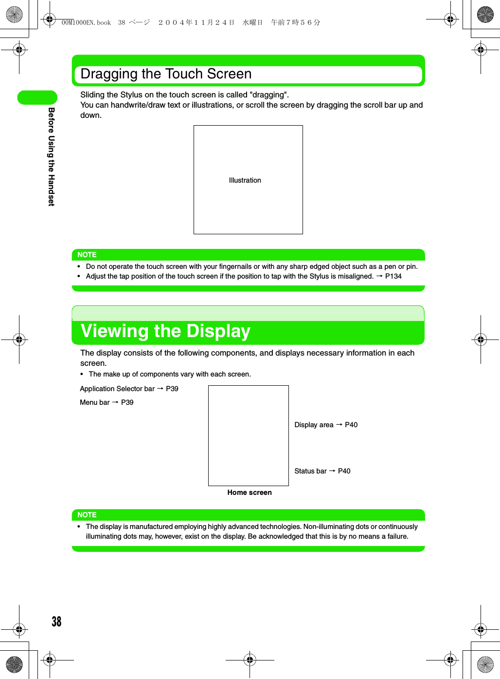 38Before Using the HandsetDragging the Touch ScreenSliding the Stylus on the touch screen is called &quot;dragging&quot;.You can handwrite/draw text or illustrations, or scroll the screen by dragging the scroll bar up and down.NOTE• Do not operate the touch screen with your fingernails or with any sharp edged object such as a pen or pin.• Adjust the tap position of the touch screen if the position to tap with the Stylus is misaligned. 3 P134Viewing the DisplayThe display consists of the following components, and displays necessary information in each screen.• The make up of components vary with each screen.NOTE• The display is manufactured employing highly advanced technologies. Non-illuminating dots or continuously illuminating dots may, however, exist on the display. Be acknowledged that this is by no means a failure.IllustrationMenu bar 3 P39Home screenDisplay area 3 P40Application Selector bar 3 P39Status bar 3 P4000M1000EN.book  38 ページ  ２００４年１１月２４日　水曜日　午前７時５６分