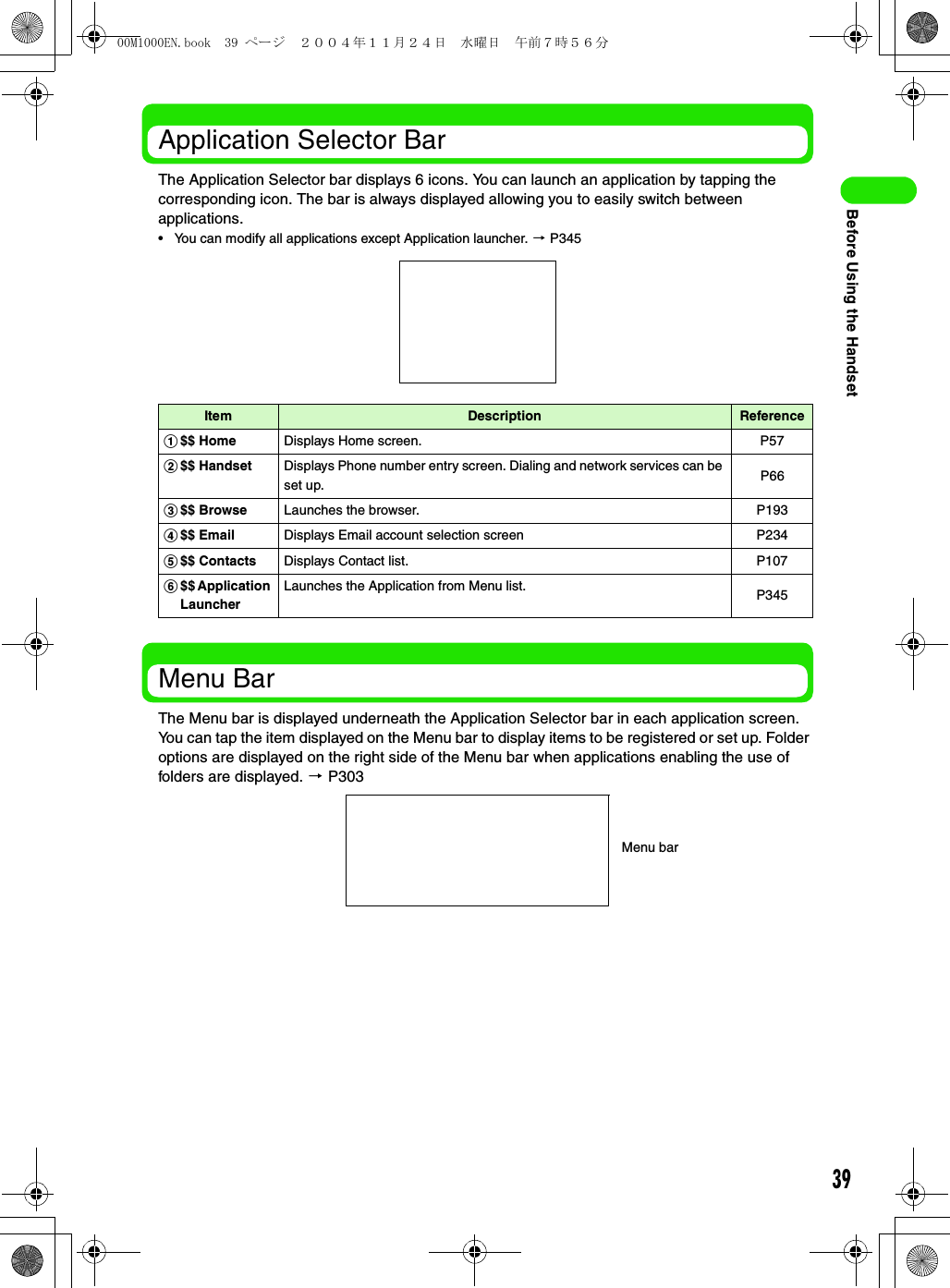 39Before Using the HandsetApplication Selector BarThe Application Selector bar displays 6 icons. You can launch an application by tapping the corresponding icon. The bar is always displayed allowing you to easily switch between applications.• You can modify all applications except Application launcher. 3 P345Menu BarThe Menu bar is displayed underneath the Application Selector bar in each application screen. You can tap the item displayed on the Menu bar to display items to be registered or set up. Folder options are displayed on the right side of the Menu bar when applications enabling the use of folders are displayed. 3 P303Item Description Referencea$$ Home Displays Home screen. P57b$$ Handset Displays Phone number entry screen. Dialing and network services can be set up. P66c$$ Browse Launches the browser. P193d$$ Email Displays Email account selection screen P234e$$ Contacts Displays Contact list. P107f$$ Application LauncherLaunches the Application from Menu list. P345Menu bar00M1000EN.book  39 ページ  ２００４年１１月２４日　水曜日　午前７時５６分