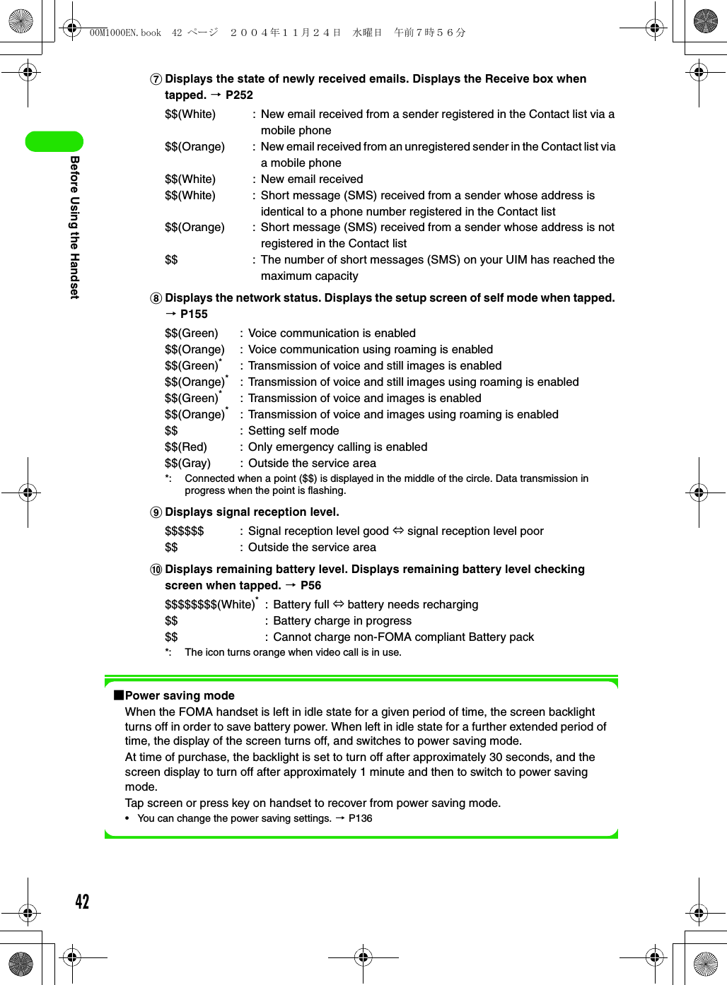 42Before Using the HandsetgDisplays the state of newly received emails. Displays the Receive box when tapped. 3 P252hDisplays the network status. Displays the setup screen of self mode when tapped. 3 P155iDisplays signal reception level.jDisplays remaining battery level. Displays remaining battery level checking screen when tapped. 3 P561Power saving modeWhen the FOMA handset is left in idle state for a given period of time, the screen backlight turns off in order to save battery power. When left in idle state for a further extended period of time, the display of the screen turns off, and switches to power saving mode.At time of purchase, the backlight is set to turn off after approximately 30 seconds, and the screen display to turn off after approximately 1 minute and then to switch to power saving mode.Tap screen or press key on handset to recover from power saving mode.• You can change the power saving settings. 3 P136$$(White) : New email received from a sender registered in the Contact list via a mobile phone$$(Orange) : New email received from an unregistered sender in the Contact list via a mobile phone$$(White) : New email received$$(White) : Short message (SMS) received from a sender whose address is identical to a phone number registered in the Contact list$$(Orange) : Short message (SMS) received from a sender whose address is not registered in the Contact list$$ : The number of short messages (SMS) on your UIM has reached the maximum capacity$$(Green) : Voice communication is enabled$$(Orange) : Voice communication using roaming is enabled$$(Green)*: Transmission of voice and still images is enabled$$(Orange)*: Transmission of voice and still images using roaming is enabled$$(Green)*: Transmission of voice and images is enabled$$(Orange)*: Transmission of voice and images using roaming is enabled$$ : Setting self mode$$(Red) : Only emergency calling is enabled$$(Gray) : Outside the service area*: Connected when a point ($$) is displayed in the middle of the circle. Data transmission in progress when the point is flashing.$$$$$$ : Signal reception level good ⇔ signal reception level poor$$ : Outside the service area$$$$$$$$(White)*: Battery full ⇔ battery needs recharging$$ : Battery charge in progress$$ : Cannot charge non-FOMA compliant Battery pack*: The icon turns orange when video call is in use.00M1000EN.book  42 ページ  ２００４年１１月２４日　水曜日　午前７時５６分
