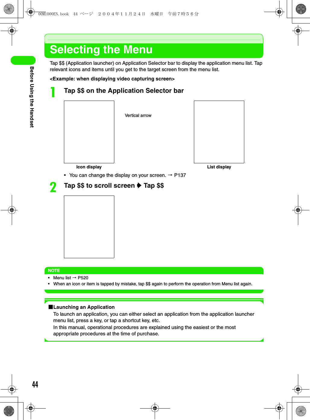 44Before Using the HandsetSelecting the MenuTap $$ (Application launcher) on Application Selector bar to display the application menu list. Tap relevant icons and items until you get to the target screen from the menu list.&lt;Example: when displaying video capturing screen&gt;aTap $$ on the Application Selector bar• You can change the display on your screen. 3 P137bTap $$ to scroll screen y Tap $$NOTE• Menu list 3 P520• When an icon or item is tapped by mistake, tap $$ again to perform the operation from Menu list again.1Launching an ApplicationTo launch an application, you can either select an application from the application launcher menu list, press a key, or tap a shortcut key, etc.In this manual, operational procedures are explained using the easiest or the most appropriate procedures at the time of purchase.Vertical arrowIcon display List display00M1000EN.book  44 ページ  ２００４年１１月２４日　水曜日　午前７時５６分