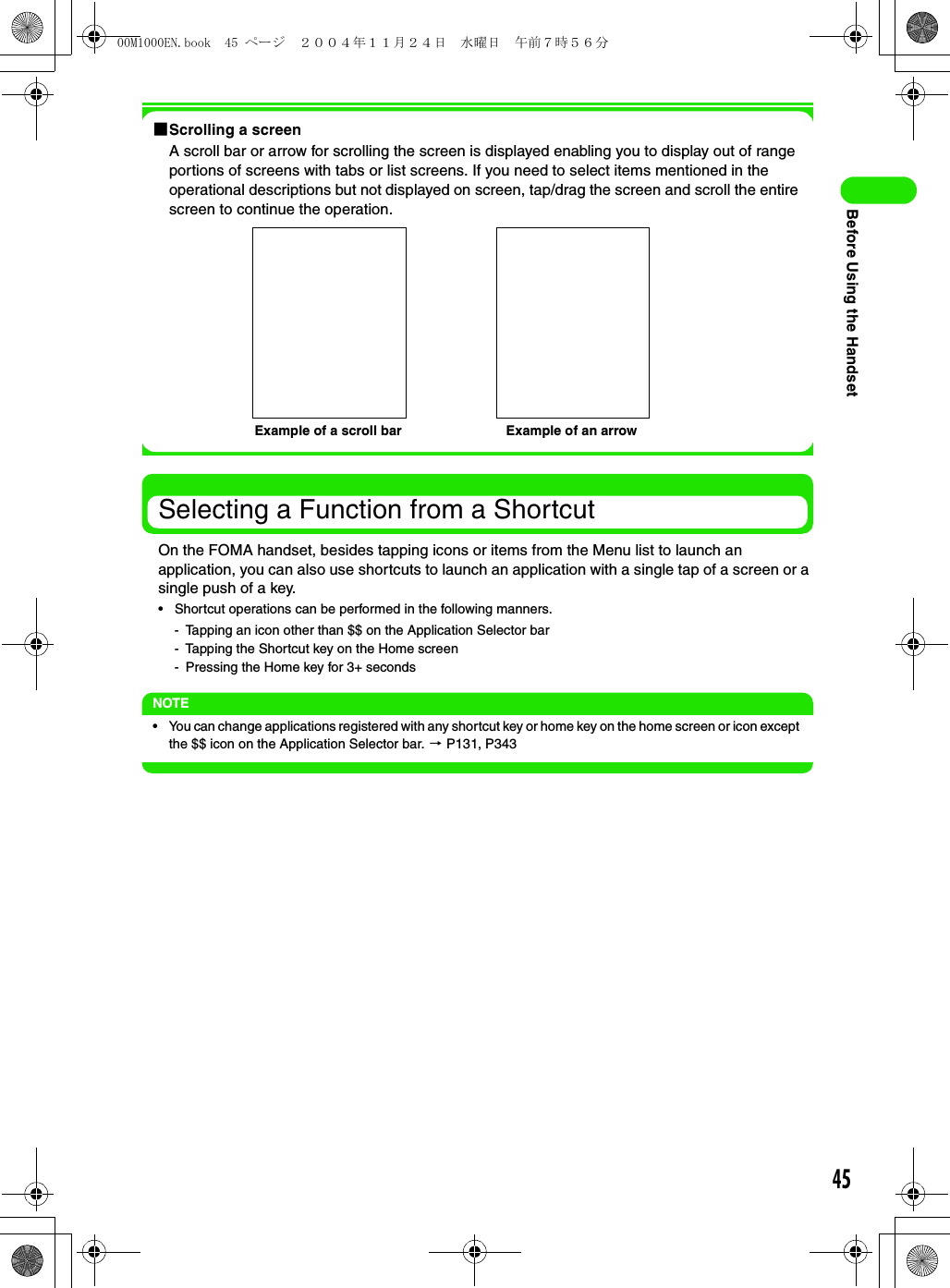 45Before Using the Handset1Scrolling a screenA scroll bar or arrow for scrolling the screen is displayed enabling you to display out of range portions of screens with tabs or list screens. If you need to select items mentioned in the operational descriptions but not displayed on screen, tap/drag the screen and scroll the entire screen to continue the operation.Selecting a Function from a ShortcutOn the FOMA handset, besides tapping icons or items from the Menu list to launch an application, you can also use shortcuts to launch an application with a single tap of a screen or a single push of a key.• Shortcut operations can be performed in the following manners.- Tapping an icon other than $$ on the Application Selector bar- Tapping the Shortcut key on the Home screen- Pressing the Home key for 3+ secondsNOTE• You can change applications registered with any shortcut key or home key on the home screen or icon except the $$ icon on the Application Selector bar. 3 P131, P343Example of a scroll bar Example of an arrow00M1000EN.book  45 ページ  ２００４年１１月２４日　水曜日　午前７時５６分