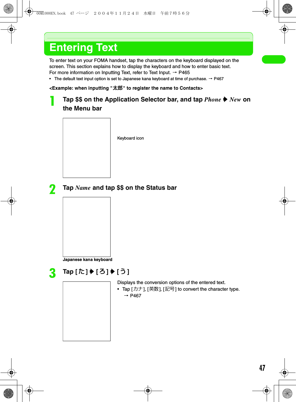 47Entering TextTo enter text on your FOMA handset, tap the characters on the keyboard displayed on the screen. This section explains how to display the keyboard and how to enter basic text.For more information on Inputting Text, refer to Text Input. 3 P465• The default text input option is set to Japanese kana keyboard at time of purchase. 3 P467&lt;Example: when inputting &quot;太郎&quot; to register the name to Contacts&gt;aTap $$ on the Application Selector bar, and tap Phone y New on the Menu barbTap Name and tap $$ on the Status barcTap [ た] y [ ろ] y [う]Displays the conversion options of the entered text.• Tap [カナ], [英数 ], [ 記号 ] to convert the character type. 3 P467Keyboard iconJapanese kana keyboard00M1000EN.book  47 ページ  ２００４年１１月２４日　水曜日　午前７時５６分