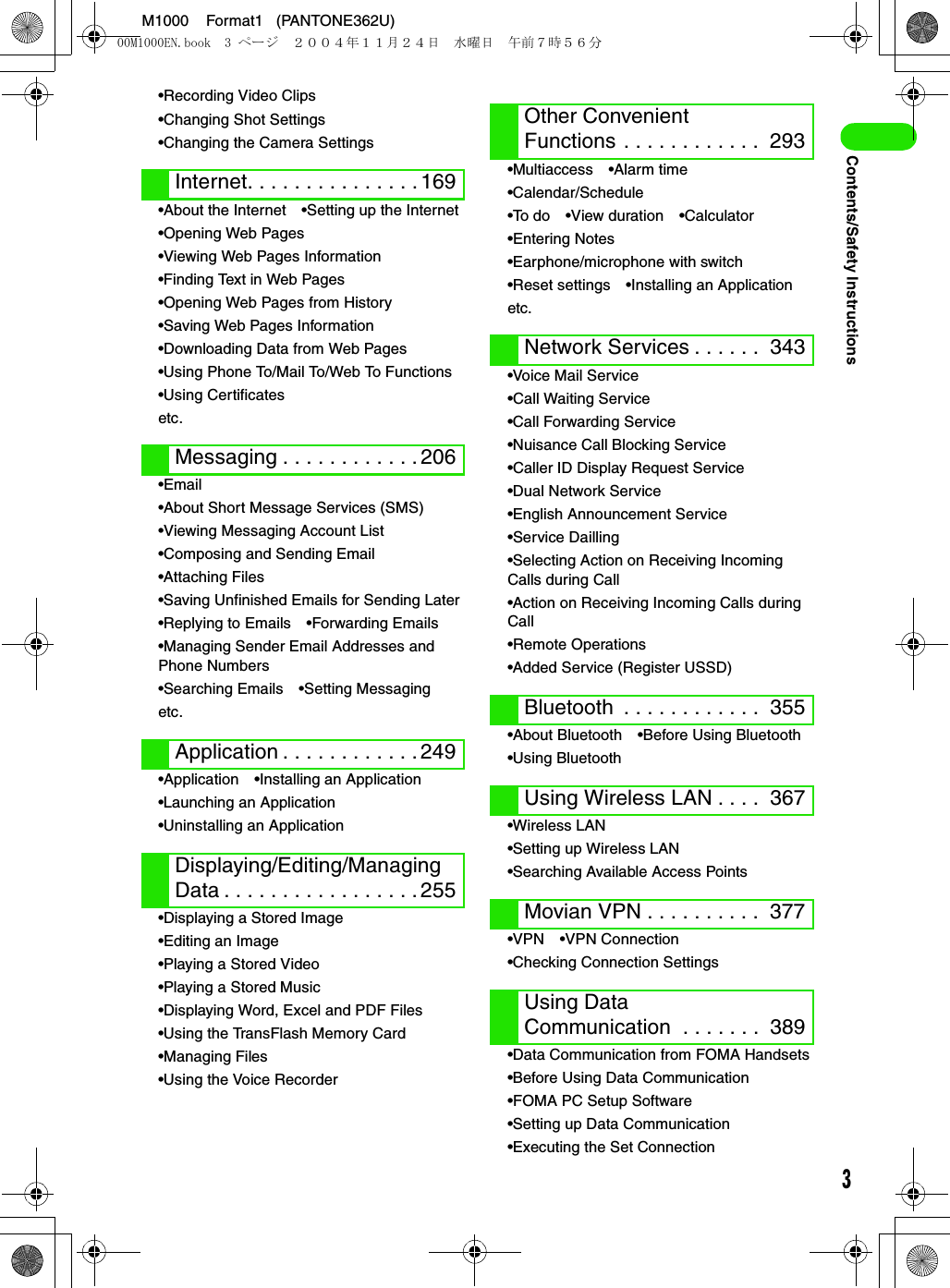 3M1000    Format1   (PANTONE362U)Contents/Safety Instructions•Recording Video Clips•Changing Shot Settings•Changing the Camera Settings•About the Internet •Setting up the Internet•Opening Web Pages•Viewing Web Pages Information•Finding Text in Web Pages•Opening Web Pages from History•Saving Web Pages Information•Downloading Data from Web Pages•Using Phone To/Mail To/Web To Functions•Using Certificatesetc.•Email•About Short Message Services (SMS)•Viewing Messaging Account List•Composing and Sending Email•Attaching Files•Saving Unfinished Emails for Sending Later•Replying to Emails •Forwarding Emails•Managing Sender Email Addresses and Phone Numbers•Searching Emails •Setting Messagingetc.•Application •Installing an Application•Launching an Application•Uninstalling an Application•Displaying a Stored Image•Editing an Image•Playing a Stored Video•Playing a Stored Music•Displaying Word, Excel and PDF Files•Using the TransFlash Memory Card•Managing Files•Using the Voice Recorder•Multiaccess •Alarm time•Calendar/Schedule•To do •View duration •Calculator•Entering Notes•Earphone/microphone with switch•Reset settings •Installing an Applicationetc.•Voice Mail Service•Call Waiting Service•Call Forwarding Service•Nuisance Call Blocking Service•Caller ID Display Request Service•Dual Network Service•English Announcement Service•Service Dailling•Selecting Action on Receiving Incoming Calls during Call•Action on Receiving Incoming Calls during Call•Remote Operations•Added Service (Register USSD)•About Bluetooth •Before Using Bluetooth•Using Bluetooth•Wireless LAN•Setting up Wireless LAN•Searching Available Access Points•VPN •VPN Connection•Checking Connection Settings•Data Communication from FOMA Handsets•Before Using Data Communication•FOMA PC Setup Software•Setting up Data Communication•Executing the Set ConnectionInternet. . . . . . . . . . . . . . . 169Messaging . . . . . . . . . . . . 206Application . . . . . . . . . . . . 249Displaying/Editing/Managing Data . . . . . . . . . . . . . . . . . 255Other Convenient Functions . . . . . . . . . . . .  293Network Services . . . . . .  343Bluetooth  . . . . . . . . . . . .  355Using Wireless LAN . . . .  367Movian VPN . . . . . . . . . .  377Using Data Communication  . . . . . . .  38900M1000EN.book  3 ページ  ２００４年１１月２４日　水曜日　午前７時５６分