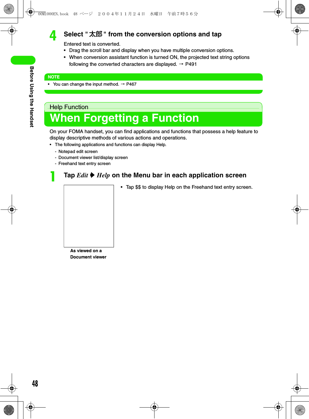 48Before Using the HandsetdSelect &quot; 太郎 &quot; from the conversion options and tapEntered text is converted.• Drag the scroll bar and display when you have multiple conversion options.• When conversion assistant function is turned ON, the projected text string options following the converted characters are displayed. 3 P491NOTE• You can change the input method. 3 P467Help FunctionWhen Forgetting a FunctionOn your FOMA handset, you can find applications and functions that possess a help feature to display descriptive methods of various actions and operations.• The following applications and functions can display Help.- Notepad edit screen- Document viewer list/display screen- Freehand text entry screenaTap Edit y Help on the Menu bar in each application screenAs viewed on a Document viewer• Tap $$ to display Help on the Freehand text entry screen.00M1000EN.book  48 ページ  ２００４年１１月２４日　水曜日　午前７時５６分