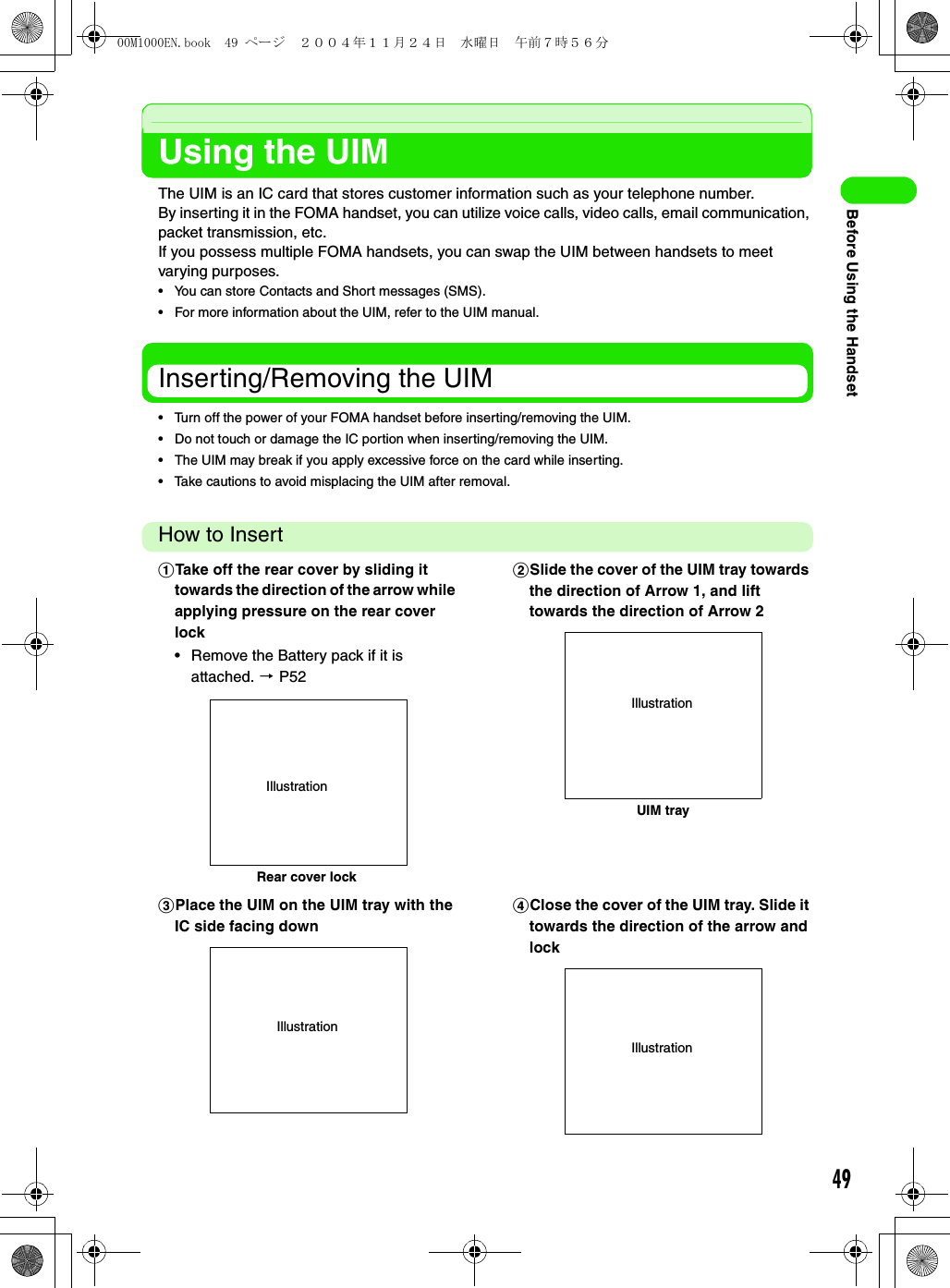 49Before Using the HandsetUsing the UIMThe UIM is an IC card that stores customer information such as your telephone number.By inserting it in the FOMA handset, you can utilize voice calls, video calls, email communication, packet transmission, etc.If you possess multiple FOMA handsets, you can swap the UIM between handsets to meet varying purposes.• You can store Contacts and Short messages (SMS).• For more information about the UIM, refer to the UIM manual.Inserting/Removing the UIM• Turn off the power of your FOMA handset before inserting/removing the UIM.• Do not touch or damage the IC portion when inserting/removing the UIM.• The UIM may break if you apply excessive force on the card while inserting.• Take cautions to avoid misplacing the UIM after removal.How to InsertaTake off the rear cover by sliding it towards the direction of the arrow while applying pressure on the rear cover lock• Remove the Battery pack if it is attached. 3 P52bSlide the cover of the UIM tray towards the direction of Arrow 1, and lift towards the direction of Arrow 2cPlace the UIM on the UIM tray with the IC side facing downdClose the cover of the UIM tray. Slide it towards the direction of the arrow and lockRear cover lockIllustrationUIM trayIllustrationIllustrationIllustration00M1000EN.book  49 ページ  ２００４年１１月２４日　水曜日　午前７時５６分