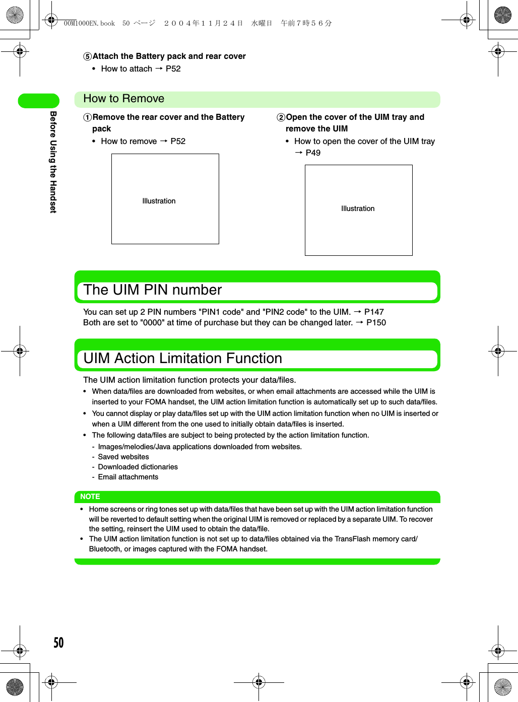 50Before Using the HandsetHow to RemoveThe UIM PIN numberYou can set up 2 PIN numbers &quot;PIN1 code&quot; and &quot;PIN2 code&quot; to the UIM. 3 P147Both are set to &quot;0000&quot; at time of purchase but they can be changed later. 3 P150UIM Action Limitation FunctionThe UIM action limitation function protects your data/files.• When data/files are downloaded from websites, or when email attachments are accessed while the UIM is inserted to your FOMA handset, the UIM action limitation function is automatically set up to such data/files.• You cannot display or play data/files set up with the UIM action limitation function when no UIM is inserted or when a UIM different from the one used to initially obtain data/files is inserted. • The following data/files are subject to being protected by the action limitation function.- Images/melodies/Java applications downloaded from websites.- Saved websites- Downloaded dictionaries- Email attachmentsNOTE• Home screens or ring tones set up with data/files that have been set up with the UIM action limitation function will be reverted to default setting when the original UIM is removed or replaced by a separate UIM. To recover the setting, reinsert the UIM used to obtain the data/file.• The UIM action limitation function is not set up to data/files obtained via the TransFlash memory card/Bluetooth, or images captured with the FOMA handset.eAttach the Battery pack and rear cover• How to attach 3 P52aRemove the rear cover and the Battery pack• How to remove 3 P52bOpen the cover of the UIM tray and remove the UIM• How to open the cover of the UIM tray 3 P49IllustrationIllustration00M1000EN.book  50 ページ  ２００４年１１月２４日　水曜日　午前７時５６分