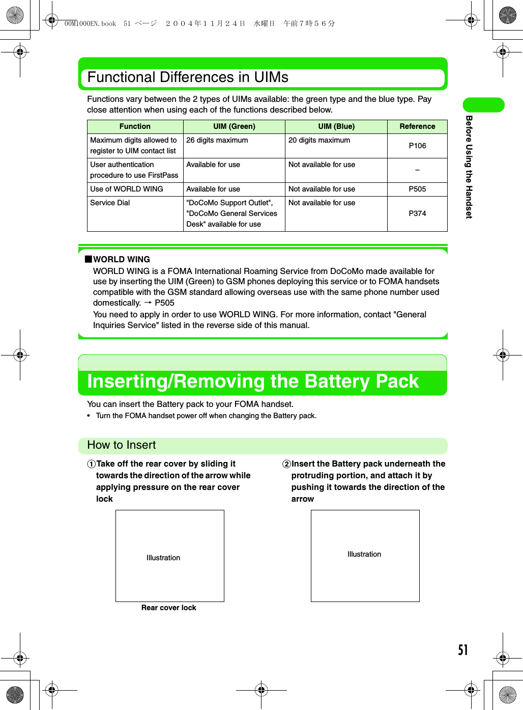 51Before Using the HandsetFunctional Differences in UIMsFunctions vary between the 2 types of UIMs available: the green type and the blue type. Pay close attention when using each of the functions described below.1WORLD WINGWORLD WING is a FOMA International Roaming Service from DoCoMo made available for use by inserting the UIM (Green) to GSM phones deploying this service or to FOMA handsets compatible with the GSM standard allowing overseas use with the same phone number used domestically. 3 P505You need to apply in order to use WORLD WING. For more information, contact &quot;General Inquiries Service&quot; listed in the reverse side of this manual.Inserting/Removing the Battery PackYou can insert the Battery pack to your FOMA handset.• Turn the FOMA handset power off when changing the Battery pack.How to InsertFunction UIM (Green) UIM (Blue) ReferenceMaximum digits allowed to register to UIM contact list26 digits maximum 20 digits maximum P106User authentication procedure to use FirstPassAvailable for use Not available for use –Use of WORLD WING Available for use Not available for use P505Service Dial &quot;DoCoMo Support Outlet&quot;, &quot;DoCoMo General Services Desk&quot; available for useNot available for useP374aTake off the rear cover by sliding it towards the direction of the arrow while applying pressure on the rear cover lockbInsert the Battery pack underneath the protruding portion, and attach it by pushing it towards the direction of the arrowRear cover lockIllustration Illustration00M1000EN.book  51 ページ  ２００４年１１月２４日　水曜日　午前７時５６分