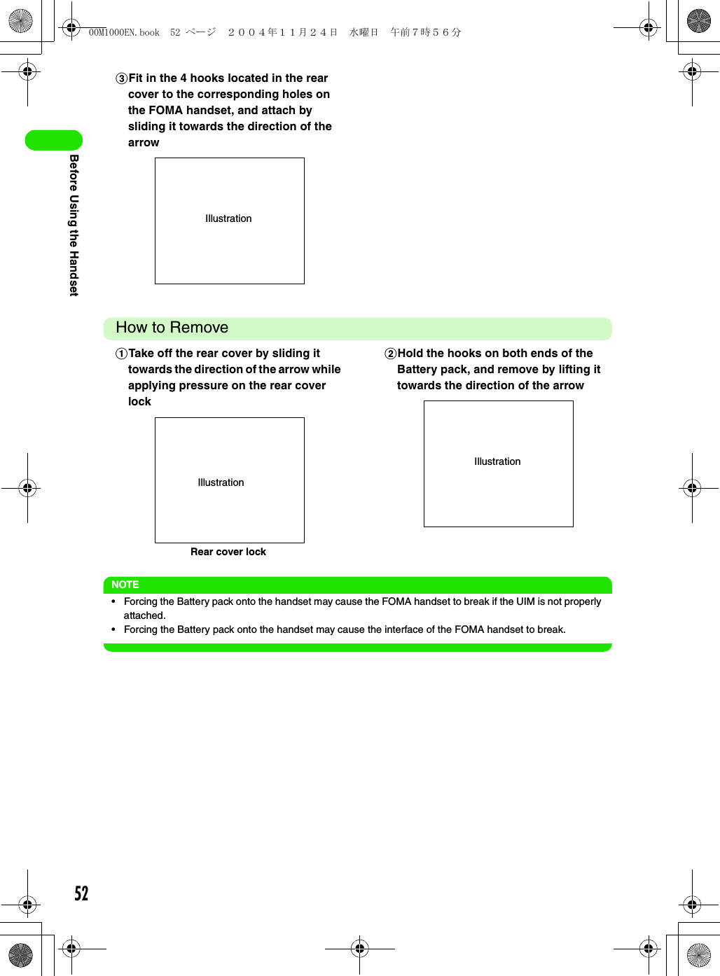 52Before Using the HandsetHow to RemoveNOTE• Forcing the Battery pack onto the handset may cause the FOMA handset to break if the UIM is not properly attached.• Forcing the Battery pack onto the handset may cause the interface of the FOMA handset to break.cFit in the 4 hooks located in the rear cover to the corresponding holes on the FOMA handset, and attach by sliding it towards the direction of the arrowaTake off the rear cover by sliding it towards the direction of the arrow while applying pressure on the rear cover lockbHold the hooks on both ends of the Battery pack, and remove by lifting it towards the direction of the arrowIllustrationIllustrationRear cover lockIllustration00M1000EN.book  52 ページ  ２００４年１１月２４日　水曜日　午前７時５６分