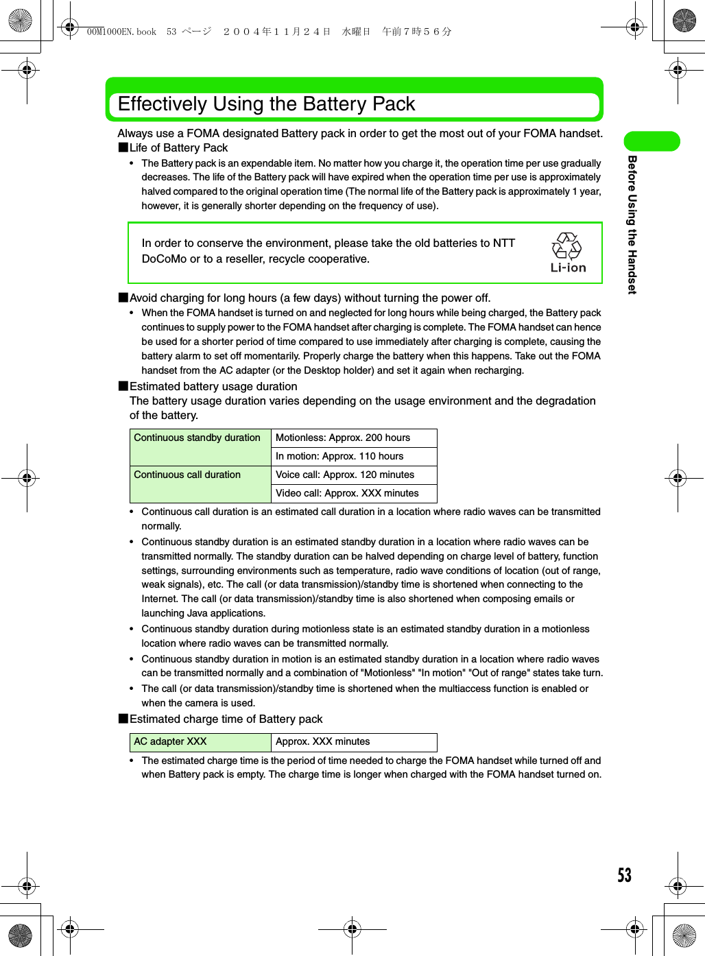 53Before Using the HandsetEffectively Using the Battery PackAlways use a FOMA designated Battery pack in order to get the most out of your FOMA handset.1Life of Battery Pack• The Battery pack is an expendable item. No matter how you charge it, the operation time per use gradually decreases. The life of the Battery pack will have expired when the operation time per use is approximately halved compared to the original operation time (The normal life of the Battery pack is approximately 1 year, however, it is generally shorter depending on the frequency of use).1Avoid charging for long hours (a few days) without turning the power off.• When the FOMA handset is turned on and neglected for long hours while being charged, the Battery pack continues to supply power to the FOMA handset after charging is complete. The FOMA handset can hence be used for a shorter period of time compared to use immediately after charging is complete, causing the battery alarm to set off momentarily. Properly charge the battery when this happens. Take out the FOMA handset from the AC adapter (or the Desktop holder) and set it again when recharging.1Estimated battery usage durationThe battery usage duration varies depending on the usage environment and the degradation of the battery.• Continuous call duration is an estimated call duration in a location where radio waves can be transmitted normally.• Continuous standby duration is an estimated standby duration in a location where radio waves can be transmitted normally. The standby duration can be halved depending on charge level of battery, function settings, surrounding environments such as temperature, radio wave conditions of location (out of range, weak signals), etc. The call (or data transmission)/standby time is shortened when connecting to the Internet. The call (or data transmission)/standby time is also shortened when composing emails or launching Java applications.• Continuous standby duration during motionless state is an estimated standby duration in a motionless location where radio waves can be transmitted normally.• Continuous standby duration in motion is an estimated standby duration in a location where radio waves can be transmitted normally and a combination of &quot;Motionless&quot; &quot;In motion&quot; &quot;Out of range&quot; states take turn.• The call (or data transmission)/standby time is shortened when the multiaccess function is enabled or when the camera is used.1Estimated charge time of Battery pack• The estimated charge time is the period of time needed to charge the FOMA handset while turned off and when Battery pack is empty. The charge time is longer when charged with the FOMA handset turned on.Continuous standby duration Motionless: Approx. 200 hoursIn motion: Approx. 110 hoursContinuous call duration Voice call: Approx. 120 minutesVideo call: Approx. XXX minutesAC adapter XXX Approx. XXX minutesIn order to conserve the environment, please take the old batteries to NTT DoCoMo or to a reseller, recycle cooperative.00M1000EN.book  53 ページ  ２００４年１１月２４日　水曜日　午前７時５６分